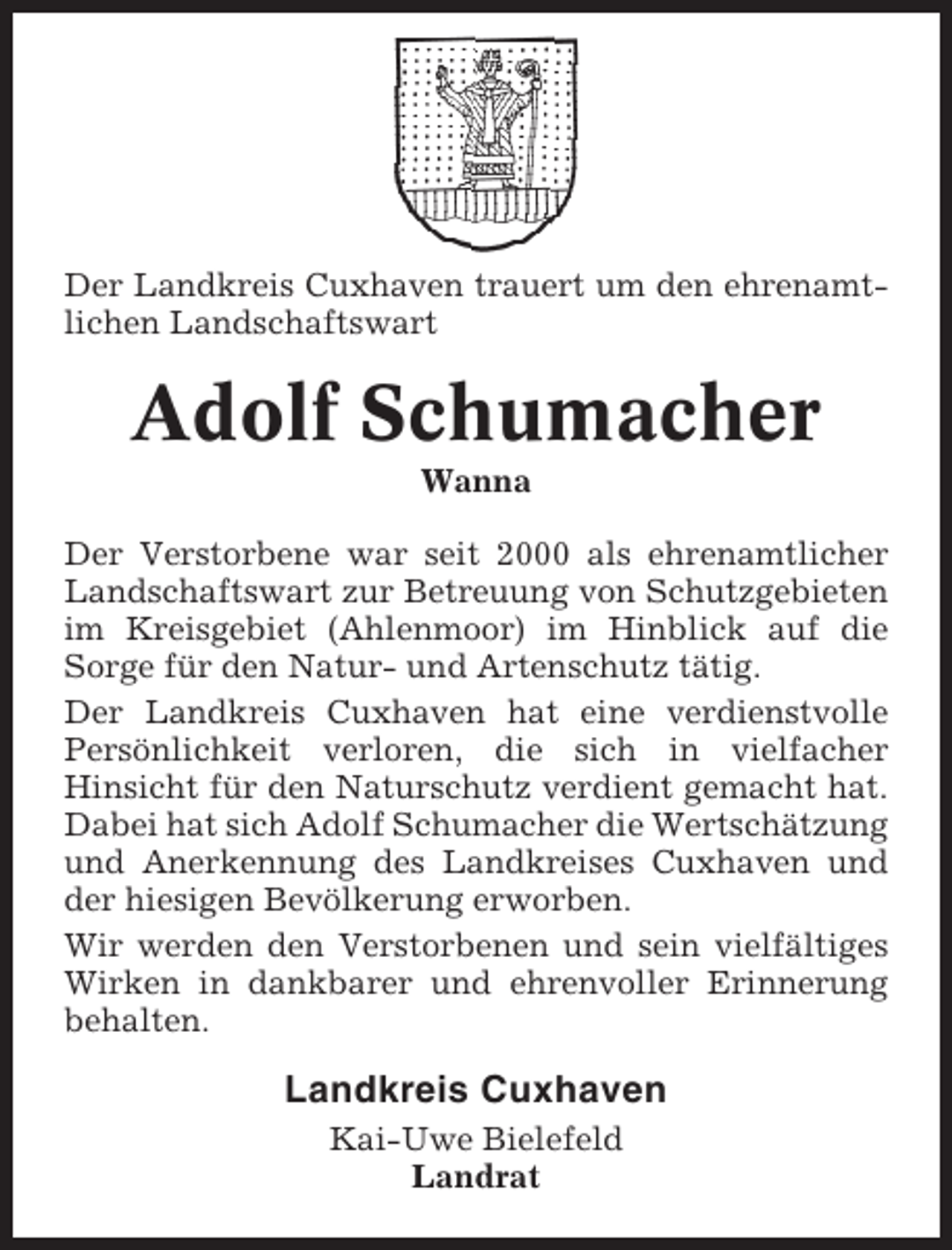 <p>Der Landkreis Cuxhaven trauert um den ehrenamtlichen Landschaftswart</p><p>Adolf Schumacher<br />Wanna<br />Der Verstorbene war seit 2000 als ehrenamtlicher<br />Landschaftswart zur Betreuung von Schutzgebieten<br />im Kreisgebiet (Ahlenmoor) im Hinblick auf die<br />Sorge für den Natur- und Artenschutz tätig.<br />Der Landkreis Cuxhaven hat eine verdienstvolle<br />Persönlichkeit verloren, die sich in vielfacher<br />Hinsicht für den Naturschutz verdient gemacht hat.<br />Dabei hat sich Adolf Schumacher die Wertschätzung<br />und Anerkennung des Landkreises Cuxhaven und<br />der hiesigen Bevölkerung erworben.<br />Wir werden den Verstorbenen und sein vielfältiges<br />Wirken in dankbarer und ehrenvoller Erinnerung<br />behalten.</p><p>Landkreis Cuxhaven<br />Kai-Uwe Bielefeld<br />Landrat</p>