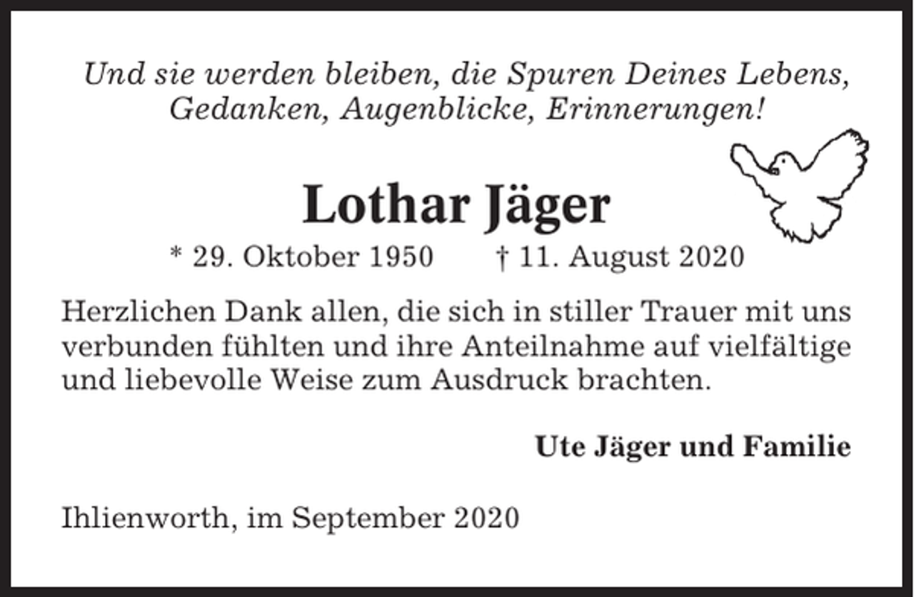 <p>Und sie werden bleiben, die Spuren Deines Lebens,<br />Gedanken, Augenblicke, Erinnerungen!</p><p>Lothar Jäger<br />* 29. Oktober 1950</p><p>† 11. August 2020</p><p>Herzlichen Dank allen, die sich in stiller Trauer mit uns<br />verbunden fühlten und ihre Anteilnahme auf vielfältige<br />und liebevolle Weise zum Ausdruck brachten.<br />Ute Jäger und Familie<br />Ihlienworth, im September 2020</p>