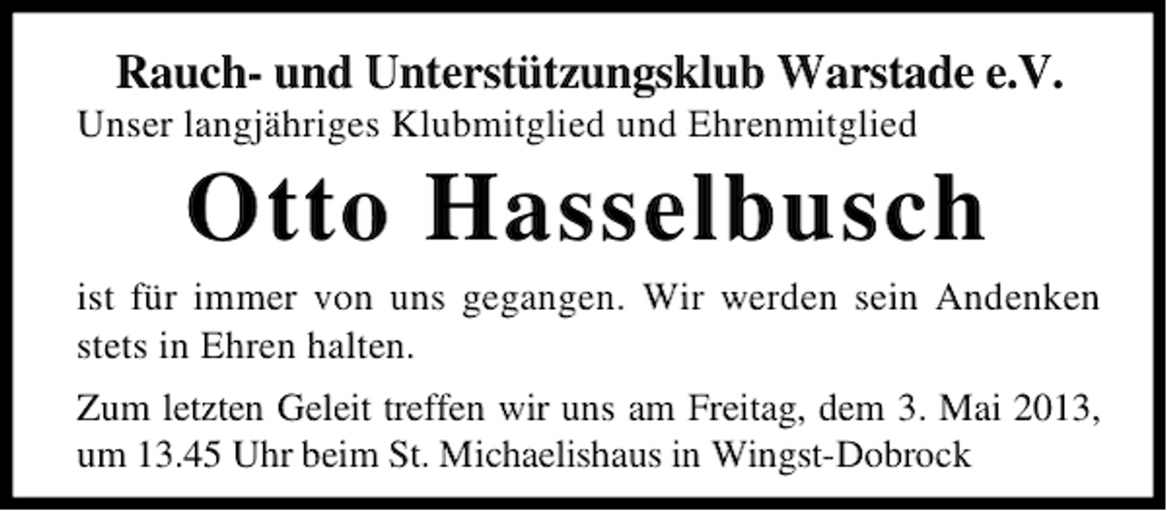 <p>Rauch- und Unterstützungsklub Warstade e.V.<br />Unser langjähriges Klubmitglied und Ehrenmitglied</p><p>Otto Hasselbusch<br />ist für immer von uns gegangen. Wir werden sein Andenken<br />stets in Ehren halten.<br />Zum letzten Geleit treffen wir uns am Freitag, dem 3. Mai 2013,<br />um 13.45 Uhr beim St. Michaelishaus in Wingst-Dobrock</p>