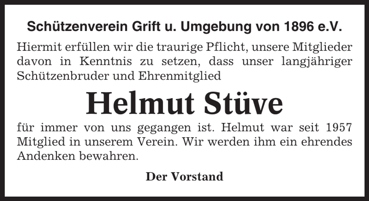 <p>Schützenverein Grift u. Umgebung von 1896 e.V.<br />Hiermit erfüllen wir die traurige Pflicht, unsere Mitglieder<br />davon in Kenntnis zu setzen, dass unser langjähriger<br />Schützenbruder und Ehrenmitglied</p><p>Helmut Stüve<br />für immer von uns gegangen ist. Helmut war seit 1957<br />Mitglied in unserem Verein. Wir werden ihm ein ehrendes<br />Andenken bewahren.<br />Der Vorstand</p>