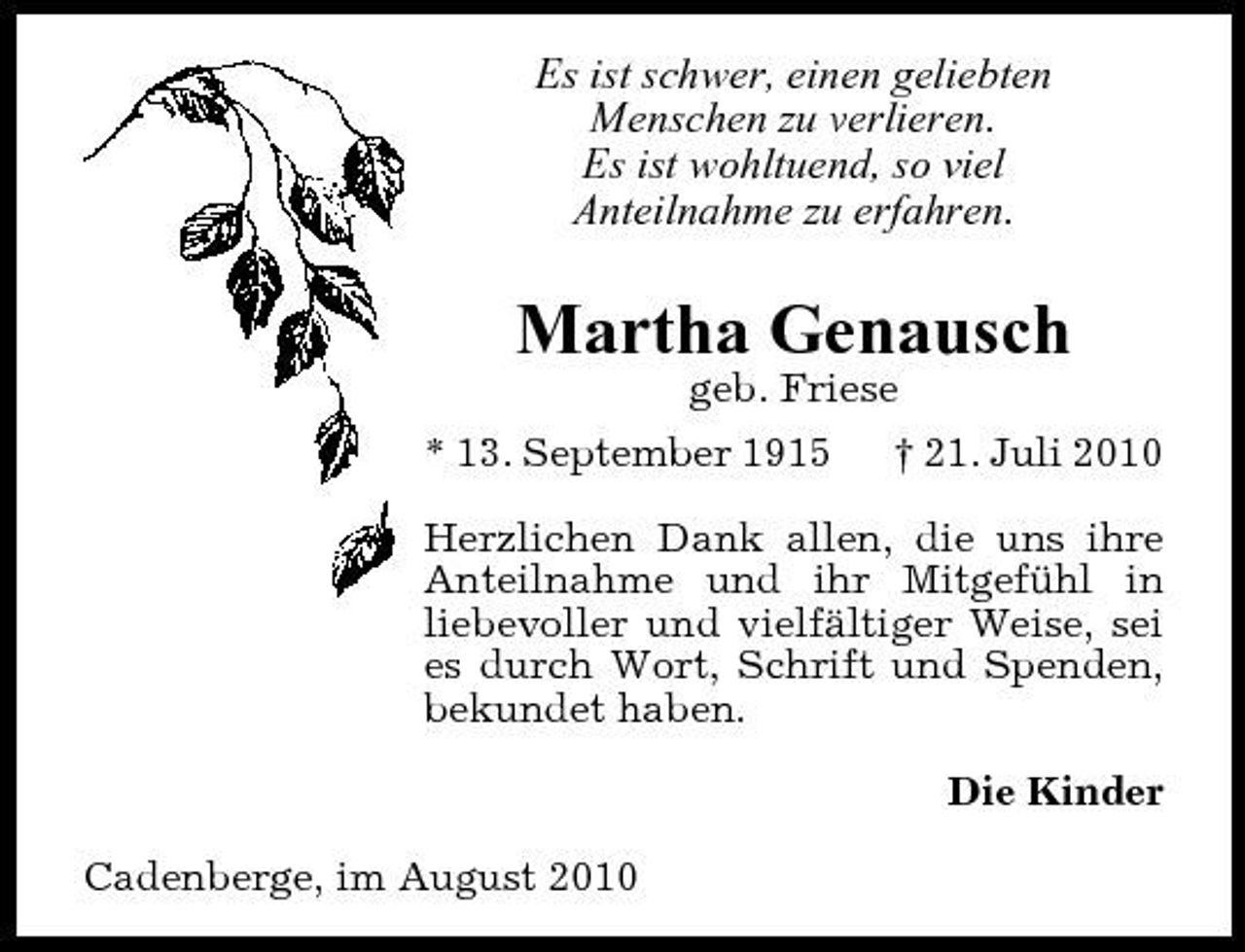 <p>Es ist schwer, einen geliebten Menschen zu verlieren. Es ist wohltuend, so viel Anteilnahme zu erfahren.</p><p>Martha Genausch<br />geb. Friese * 13. September 1915 † 21. Juli 2010 Herzlichen Dank allen, die uns ihre Anteilnahme und ihr Mitgefühl in liebevoller und vielfältiger Weise, sei es durch Wort, Schrift und Spenden, bekundet haben. Die Kinder Cadenberge, im August 2010</p>