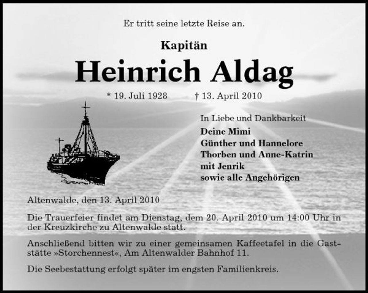 <p>Er tritt seine letzte Reise an.</p><p>Kapitän</p><p>Heinrich Aldag<br />* 19. Juli 1928 † 13. April 2010<br />In Liebe und Dankbarkeit</p><p>Deine Mimi Günther und Hannelore Thorben und Anne-Katrin mit Jenrik sowie alle Angehörigen Altenwalde, den 13. April 2010 Die Trauerfeier findet am Dienstag, dem 20. April 2010 um 14:00 Uhr in der Kreuzkirche zu Altenwalde statt. Anschließend bitten wir zu einer gemeinsamen Kaffeetafel in die Gaststätte »Storchennest«, Am Altenwalder Bahnhof 11. Die Seebestattung erfolgt später im engsten Familienkreis.</p>