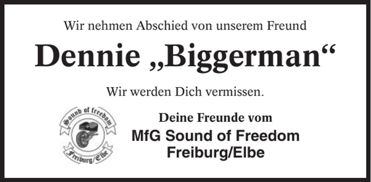<p>Wir nehmen Abschied von unserem Freund</p><p>Dennie „Biggerman“<br />Wir werden Dich vermissen.<br />Deine Freunde vom</p><p>MfG Sound of Freedom<br />Freiburg/Elbe</p>