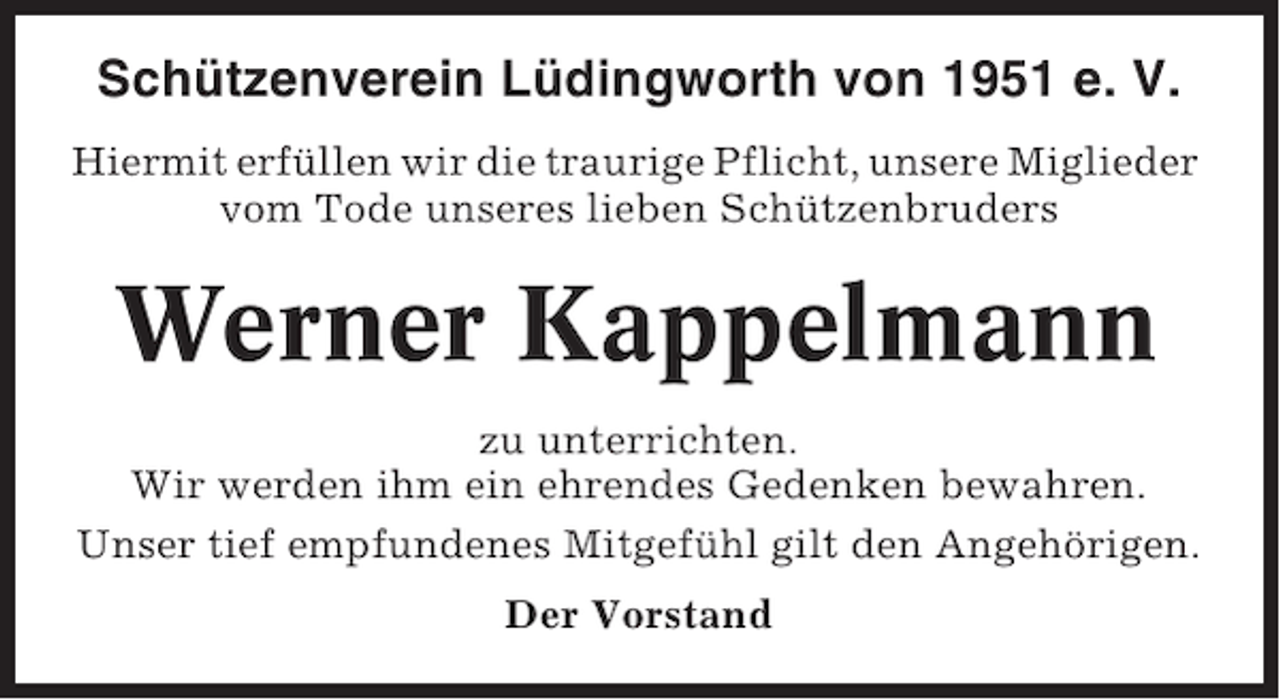 <p>Schützenverein Lüdingworth von 1951 e. V.<br />Hiermit erfüllen wir die traurige Pflicht, unsere Miglieder<br />vom Tode unseres lieben Schützenbruders</p><p>Werner Kappelmann<br />zu unterrichten.<br />Wir werden ihm ein ehrendes Gedenken bewahren.<br />Unser tief empfundenes Mitgefühl gilt den Angehörigen.<br />Der Vorstand</p>