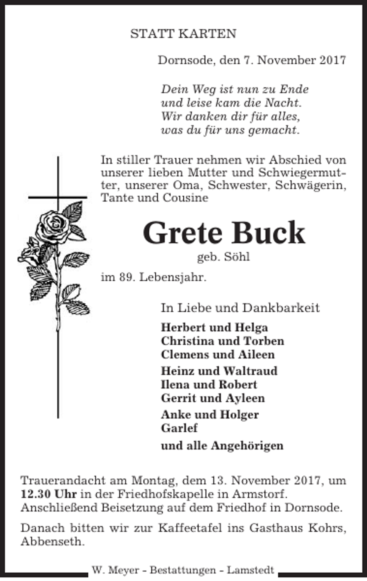 <p>STATT KARTEN<br />Dornsode, den 7. November 2017<br />Dein Weg ist nun zu Ende<br />und leise kam die Nacht.<br />Wir danken dir für alles,<br />was du für uns gemacht.<br />In stiller Trauer nehmen wir Abschied von<br />unserer lieben Mutter und Schwiegermutter, unserer Oma, Schwester, Schwägerin,<br />Tante und Cousine</p><p>Grete Buck<br />geb. Söhl<br />im 89. Lebensjahr.</p><p>In Liebe und Dankbarkeit<br />Herbert und Helga<br />Christina und Torben<br />Clemens und Aileen<br />Heinz und Waltraud<br />Ilena und Robert<br />Gerrit und Ayleen<br />Anke und Holger<br />Garlef<br />und alle Angehörigen<br />Trauerandacht am Montag, dem 13. November 2017, um<br />12.30 Uhr in der Friedhofskapelle in Armstorf.<br />Anschließend Beisetzung auf dem Friedhof in Dornsode.<br />Danach bitten wir zur Kaffeetafel ins Gasthaus Kohrs,<br />Abbenseth.<br />W. Meyer - Bestattungen - Lamstedt</p>