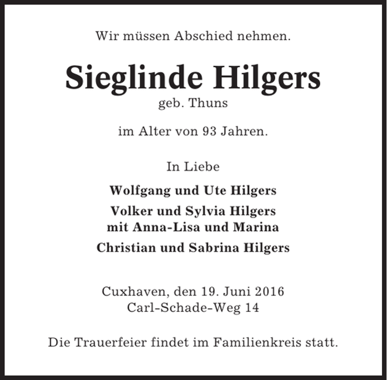 <p>Wir müssen Abschied nehmen.</p><p>Sieglinde Hilgers<br />geb. Thuns<br />im Alter von 93 Jahren.<br />In Liebe<br />Wolfgang und Ute Hilgers<br />Volker und Sylvia Hilgers<br />mit Anna-Lisa und Marina<br />Christian und Sabrina Hilgers<br />Cuxhaven, den 19. Juni 2016<br />Carl-Schade-Weg 14<br />Die Trauerfeier findet im Familienkreis statt.</p>