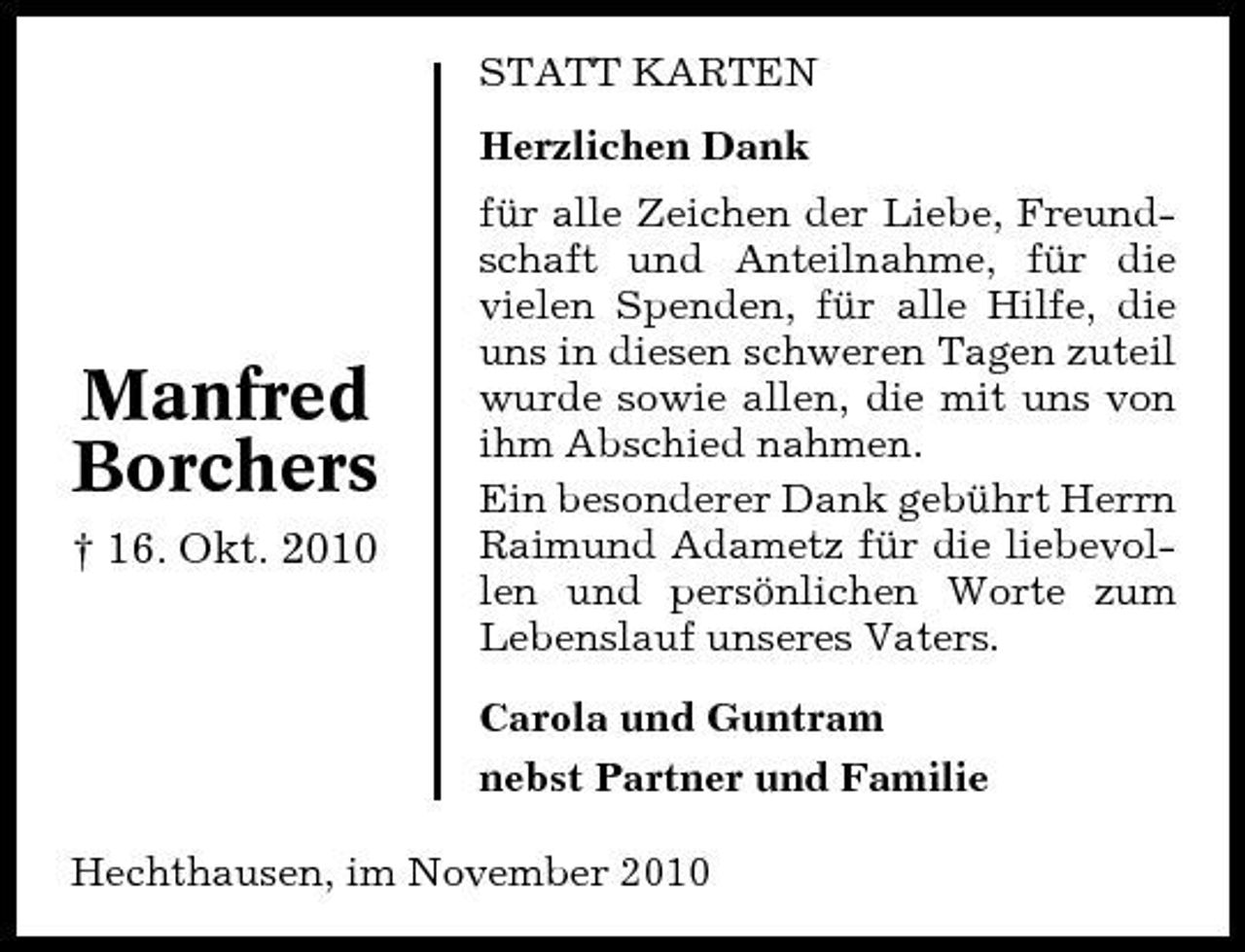<p>STATT KARTEN Herzlichen Dank für alle Zeichen der Liebe, Freundschaft und Anteilnahme, für die vielen Spenden, für alle Hilfe, die uns in diesen schweren Tagen zuteil wurde sowie allen, die mit uns von ihm Abschied nahmen. Ein besonderer Dank gebührt Herrn Raimund Adametz für die liebevollen und persönlichen Worte zum Lebenslauf unseres Vaters. Carola und Guntram nebst Partner und Familie Hechthausen, im November 2010</p><p>Manfred Borchers<br />† 16. Okt. 2010</p>