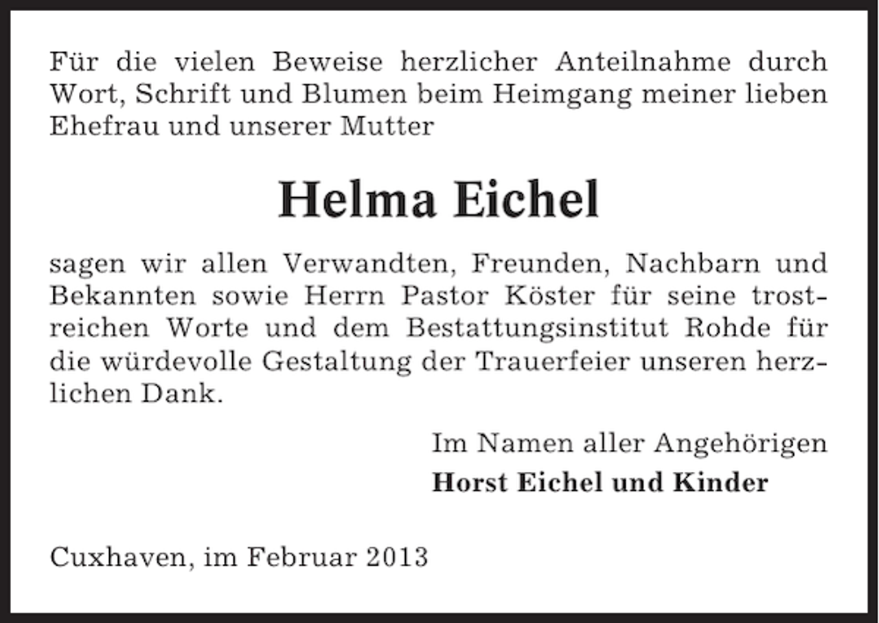 <p>Für die vielen Beweise herzlicher Anteilnahme durch<br />Wort, Schrift und Blumen beim Heimgang meiner lieben<br />Ehefrau und unserer Mutter</p>
<p>Helma Eichel<br />sagen wir allen Verwandten, Freunden, Nachbarn und<br />Bekannten sowie Herrn Pastor Köster für seine trostreichen Worte und dem Bestattungsinstitut Rohde für<br />die würdevolle Gestaltung der Trauerfeier unseren herzlichen Dank.<br />Im Namen aller Angehörigen<br />Horst Eichel und Kinder<br />Cuxhaven, im Februar 2013</p>