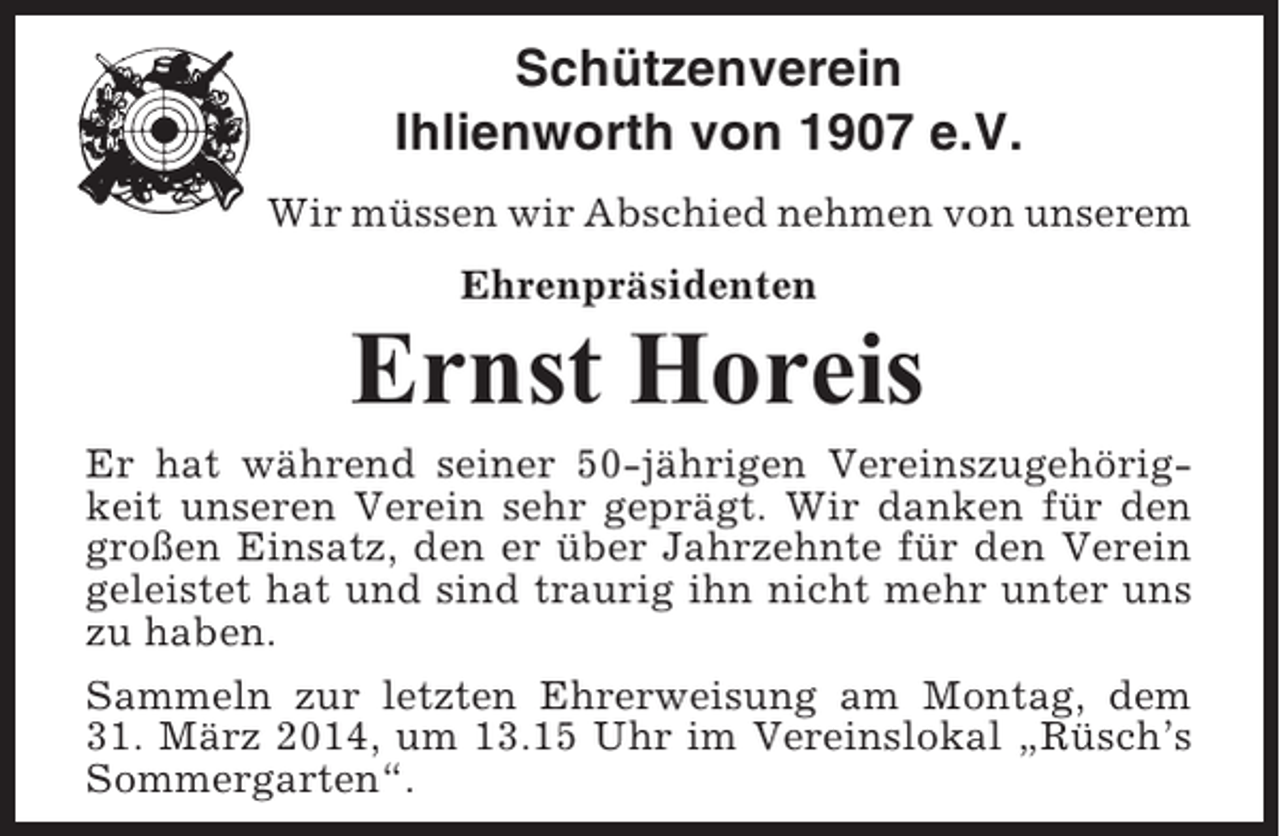<p>Schützenverein<br />Ihlienworth von 1907 e.V.<br />Wir müssen wir Abschied nehmen von unserem<br />Ehrenpräsidenten</p><p>Ernst Horeis<br />Er hat während seiner 50-jährigen Vereinszugehörigkeit unseren Verein sehr geprägt. Wir danken für den<br />großen Einsatz, den er über Jahrzehnte für den Verein<br />geleistet hat und sind traurig ihn nicht mehr unter uns<br />zu haben.<br />Sammeln zur letzten Ehrerweisung am Montag, dem<br />31. März 2014, um 13.15 Uhr im Vereinslokal „Rüsch’s<br />Sommergarten“.</p>