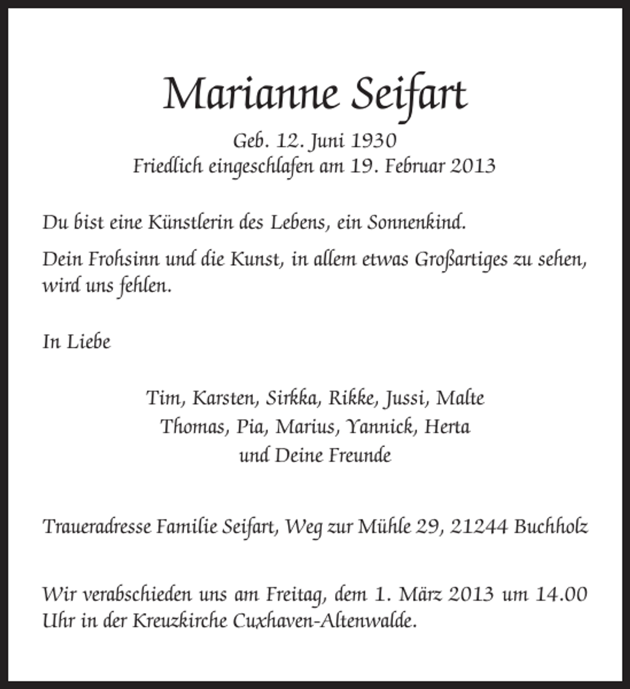 <p>Marianne Seifart<br />Geb. 12. Juni 1930<br />Friedlich eingeschlafen am 19. Februar 2013<br />Du bist eine Künstlerin des Lebens, ein Sonnenkind.<br />Dein Frohsinn und die Kunst, in allem etwas Großartiges zu sehen,<br />wird uns fehlen.<br />In Liebe<br />Tim, Karsten, Sirkka, Rikke, Jussi, Malte<br />Thomas, Pia, Marius, Yannick, Herta<br />und Deine Freunde<br />Traueradresse Familie Seifart, Weg zur Mühle 29, 21244 Buchholz<br />Wir verabschieden uns am Freitag, dem 1. März 2013 um 14.00<br />Uhr in der Kreuzkirche Cuxhaven-Altenwalde.</p>