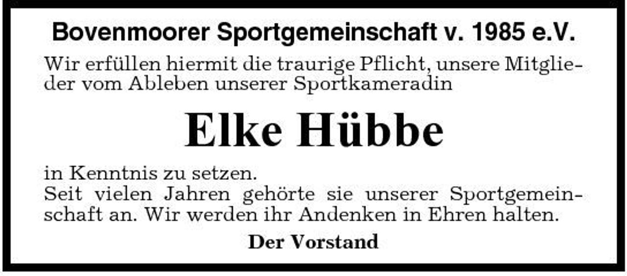 <p>Bovenmoorer Sportgemeinschaft v. 1985 e.V.<br />Wir erfüllen hiermit die traurige Pflicht, unsere Mitglieder vom Ableben unserer Sportkameradin</p><p>Elke Hübbe<br />in Kenntnis zu setzen. Seit vielen Jahren gehörte sie unserer Sportgemeinschaft an. Wir werden ihr Andenken in Ehren halten. Der Vorstand</p>