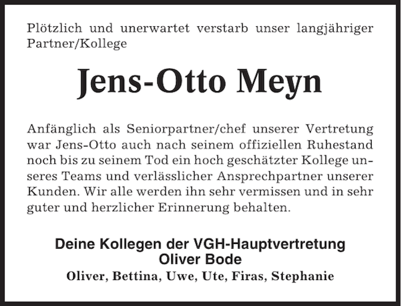 <p>Plötzlich und unerwartet verstarb unser langjähriger<br />Partner/Kollege</p><p>Jens-Otto Meyn<br />Anfänglich als Seniorpartner/chef unserer Vertretung<br />war Jens-Otto auch nach seinem offiziellen Ruhestand<br />noch bis zu seinem Tod ein hoch geschätzter Kollege unseres Teams und verlässlicher Ansprechpartner unserer<br />Kunden. Wir alle werden ihn sehr vermissen und in sehr<br />guter und herzlicher Erinnerung behalten.</p><p>Deine Kollegen der VGH-Hauptvertretung<br />Oliver Bode<br />Oliver, Bettina, Uwe, Ute, Firas, Stephanie</p>