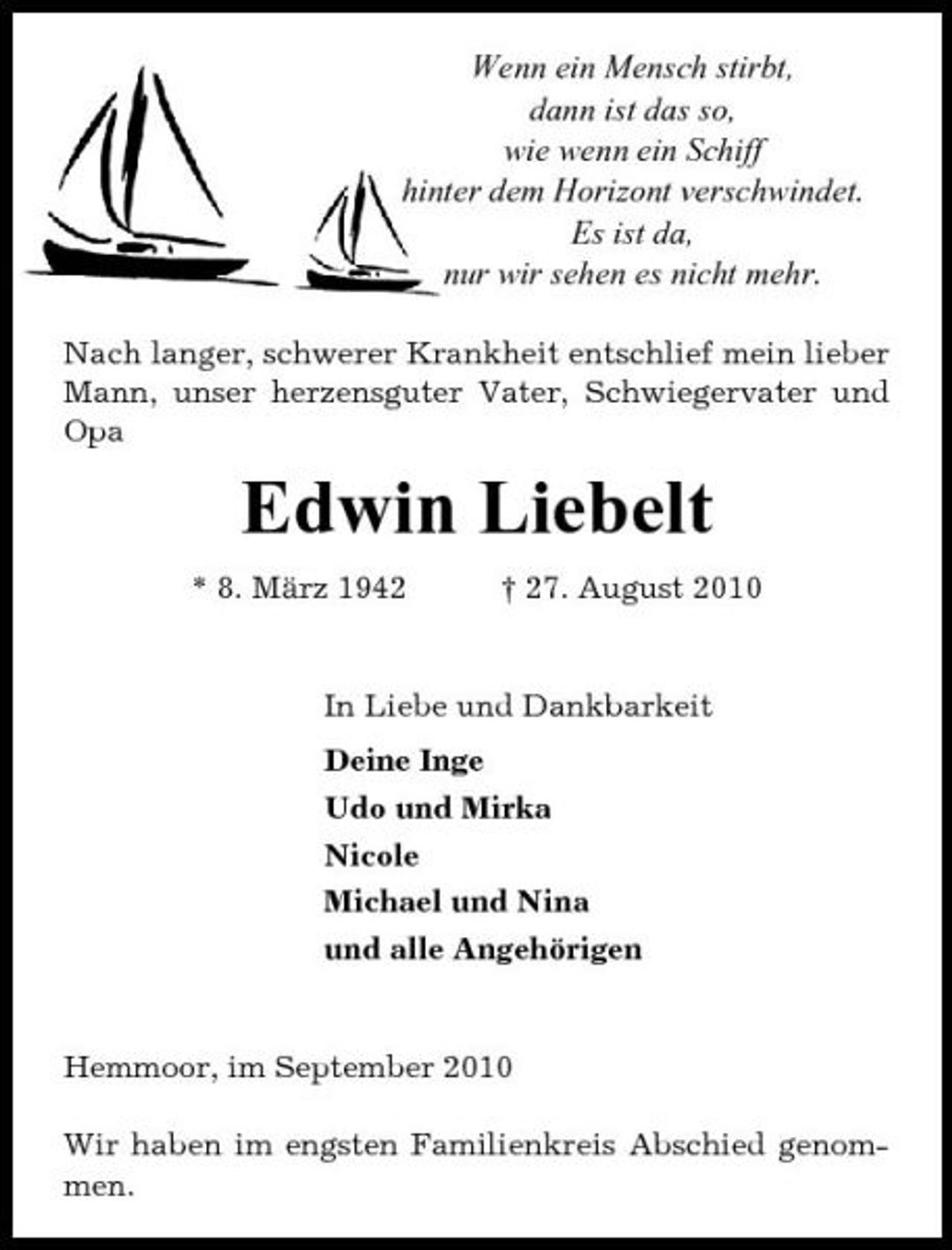 <p>Wenn ein Mensch stirbt, dann ist das so, wie wenn ein Schiff hinter dem Horizont verschwindet. Es ist da, nur wir sehen es nicht mehr.<br />Nach langer, schwerer Krankheit entschlief mein lieber Mann, unser herzensguter Vater, Schwiegervater und Opa</p><p>Edwin Liebelt<br />* 8. März 1942 † 27. August 2010 In Liebe und Dankbarkeit Deine Inge Udo und Mirka Nicole Michael und Nina und alle Angehörigen</p><p>Hemmoor, im September 2010 Wir haben im engsten Familienkreis Abschied genommen.</p>