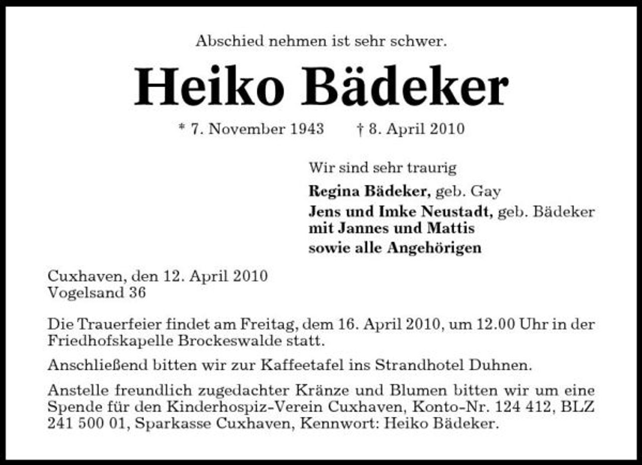 <p>Abschied nehmen ist sehr schwer.</p><p>Heiko Bädeker<br />* 7. November 1943 † 8. April 2010<br />Wir sind sehr traurig</p><p>Regina Bädeker, geb. Gay Jens und Imke Neustadt, geb. Bädeker mit Jannes und Mattis sowie alle Angehörigen Cuxhaven, den 12. April 2010 Vogelsand 36 Die Trauerfeier findet am Freitag, dem 16. April 2010, um 12.00 Uhr in der Friedhofskapelle Brockeswalde statt. Anschließend bitten wir zur Kaffeetafel ins Strandhotel Duhnen. Anstelle freundlich zugedachter Kränze und Blumen bitten wir um eine Spende für den Kinderhospiz-Verein Cuxhaven, Konto-Nr. 1212, BLZ 241 501, Sparkasse Cuxhaven, Kennwort: Heiko Bädeker.</p>
