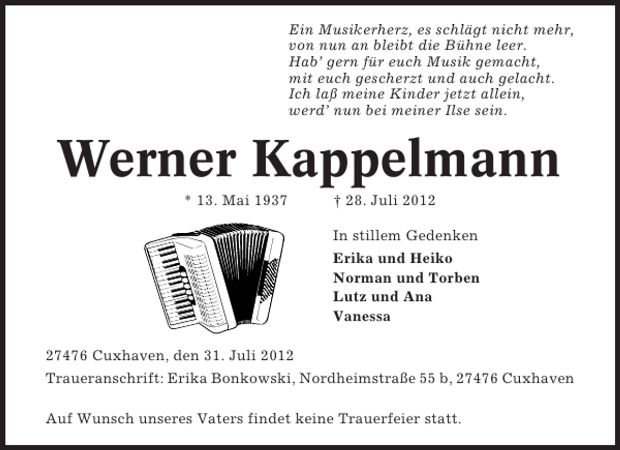<p>Ein Musikerherz, es schlägt nicht mehr,<br />von nun an bleibt die Bühne leer.<br />Hab’ gern für euch Musik gemacht,<br />mit euch gescherzt und auch gelacht.<br />Ich laß meine Kinder jetzt allein,<br />werd’ nun bei meiner Ilse sein.</p><p>Werner Kappelmann<br />* 13. Mai 1937</p><p>† 28. Juli 2012<br />In stillem Gedenken<br />Erika und Heiko<br />Norman und Torben<br />Lutz und Ana<br />Vanessa</p><p>27476 Cuxhaven, den 31. Juli 2012<br />Traueranschrift: Erika Bonkowski, Nordheimstraße 55 b, 27476 Cuxhaven<br />Auf Wunsch unseres Vaters findet keine Trauerfeier statt.</p>