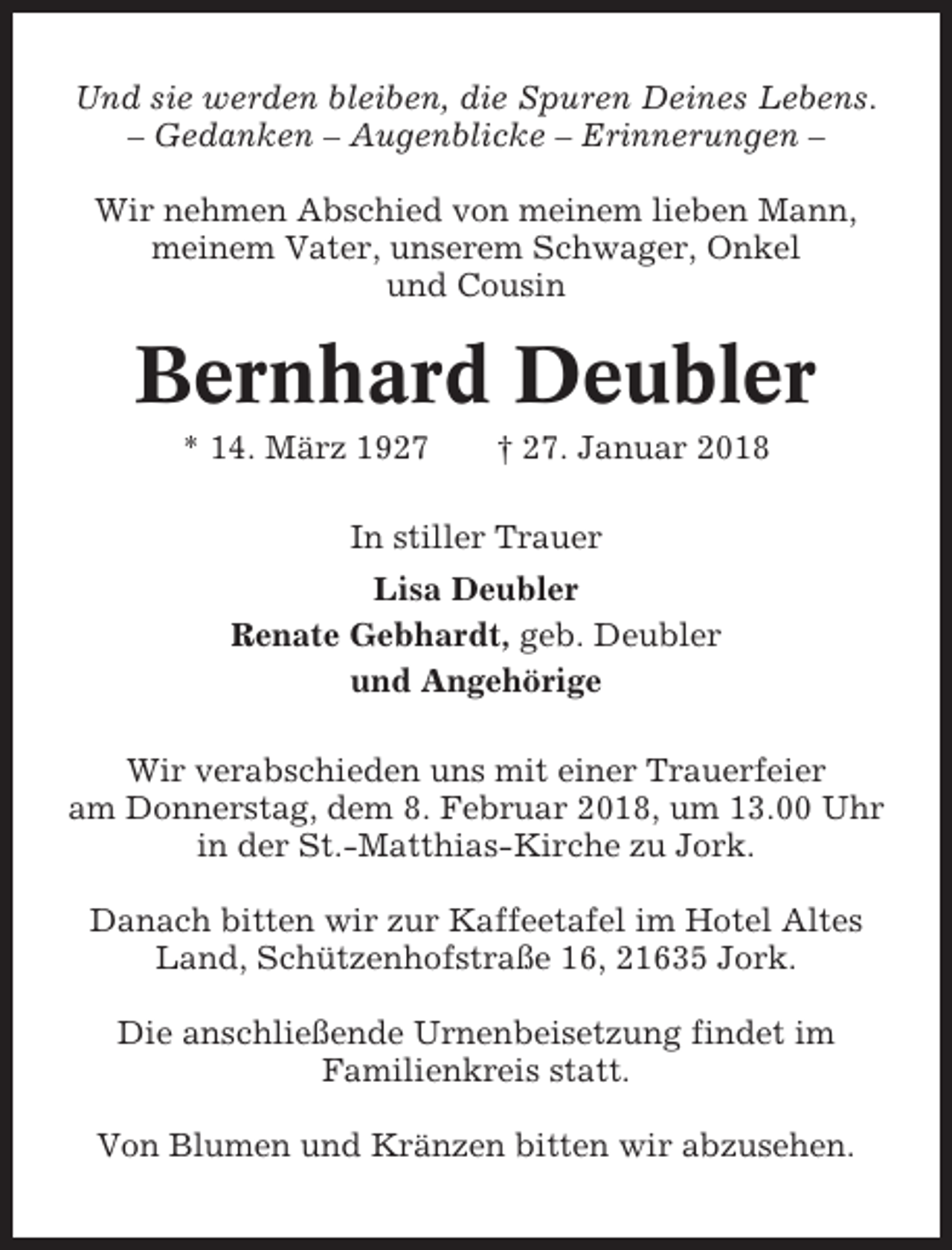 <p>Und sie werden bleiben, die Spuren Deines Lebens.<br />– Gedanken – Augenblicke – Erinnerungen –<br />Wir nehmen Abschied von meinem lieben Mann,<br />meinem Vater, unserem Schwager, Onkel<br />und Cousin</p><p>Bernhard Deubler<br />* 14. März 1927</p><p>† 27. Januar 2018</p><p>In stiller Trauer<br />Lisa Deubler<br />Renate Gebhardt, geb. Deubler<br />und Angehörige<br />Wir verabschieden uns mit einer Trauerfeier<br />am Donnerstag, dem 8. Februar 2018, um 13.00 Uhr<br />in der St.-Matthias-Kirche zu Jork.<br />Danach bitten wir zur Kaffeetafel im Hotel Altes<br />Land, Schützenhofstraße 16, 21635 Jork.<br />Die anschließende Urnenbeisetzung findet im<br />Familienkreis statt.<br />Von Blumen und Kränzen bitten wir abzusehen.</p>