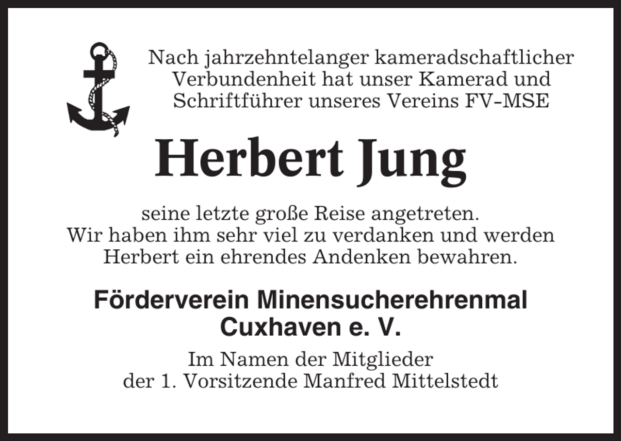 <p>Nach jahrzehntelanger kameradschaftlicher<br />Verbundenheit hat unser Kamerad und<br />Schriftführer unseres Vereins FV-MSE</p><p>Herbert Jung<br />seine letzte große Reise angetreten.<br />Wir haben ihm sehr viel zu verdanken und werden<br />Herbert ein ehrendes Andenken bewahren.</p><p>Förderverein Minensucherehrenmal<br />Cuxhaven e. V.<br />Im Namen der Mitglieder<br />der 1. Vorsitzende Manfred Mittelstedt</p>