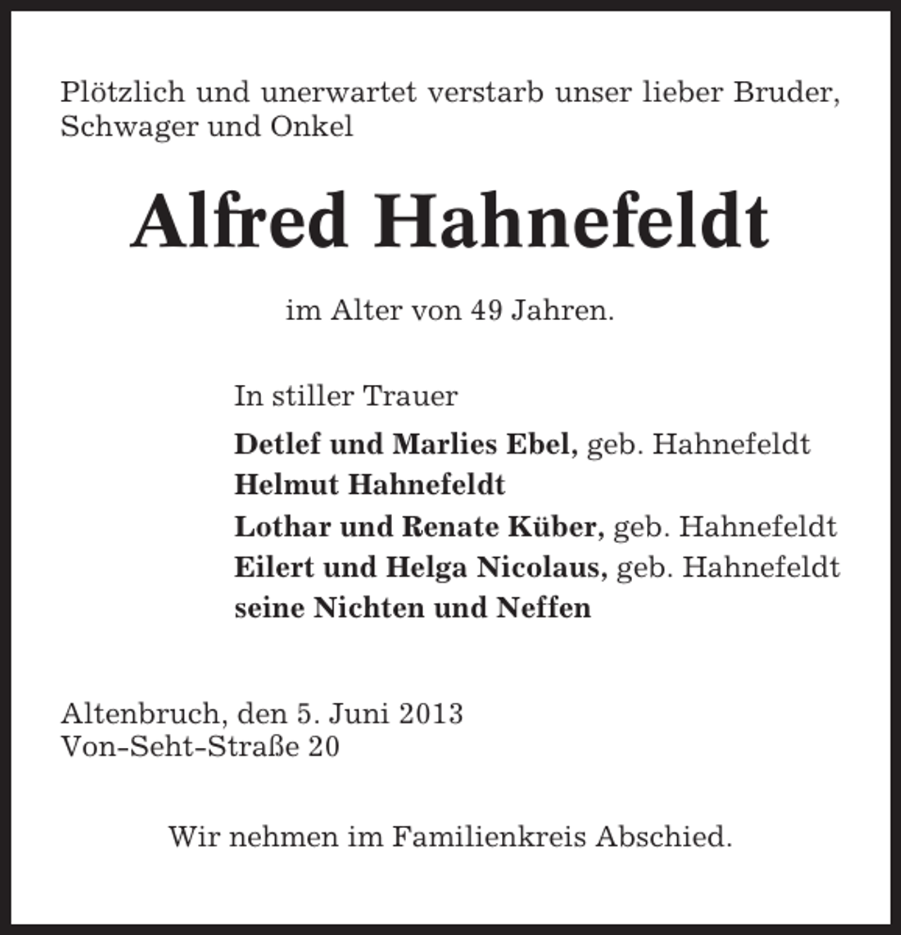 <p>Plötzlich und unerwartet verstarb unser lieber Bruder,<br />Schwager und Onkel</p><p>Alfred Hahnefeldt<br />im Alter von 49 Jahren.<br />In stiller Trauer<br />Detlef und Marlies Ebel, geb. Hahnefeldt<br />Helmut Hahnefeldt<br />Lothar und Renate Küber, geb. Hahnefeldt<br />Eilert und Helga Nicolaus, geb. Hahnefeldt<br />seine Nichten und Neffen</p><p>Altenbruch, den 5. Juni 2013<br />Von-Seht-Straße 20<br />Wir nehmen im Familienkreis Abschied.</p>