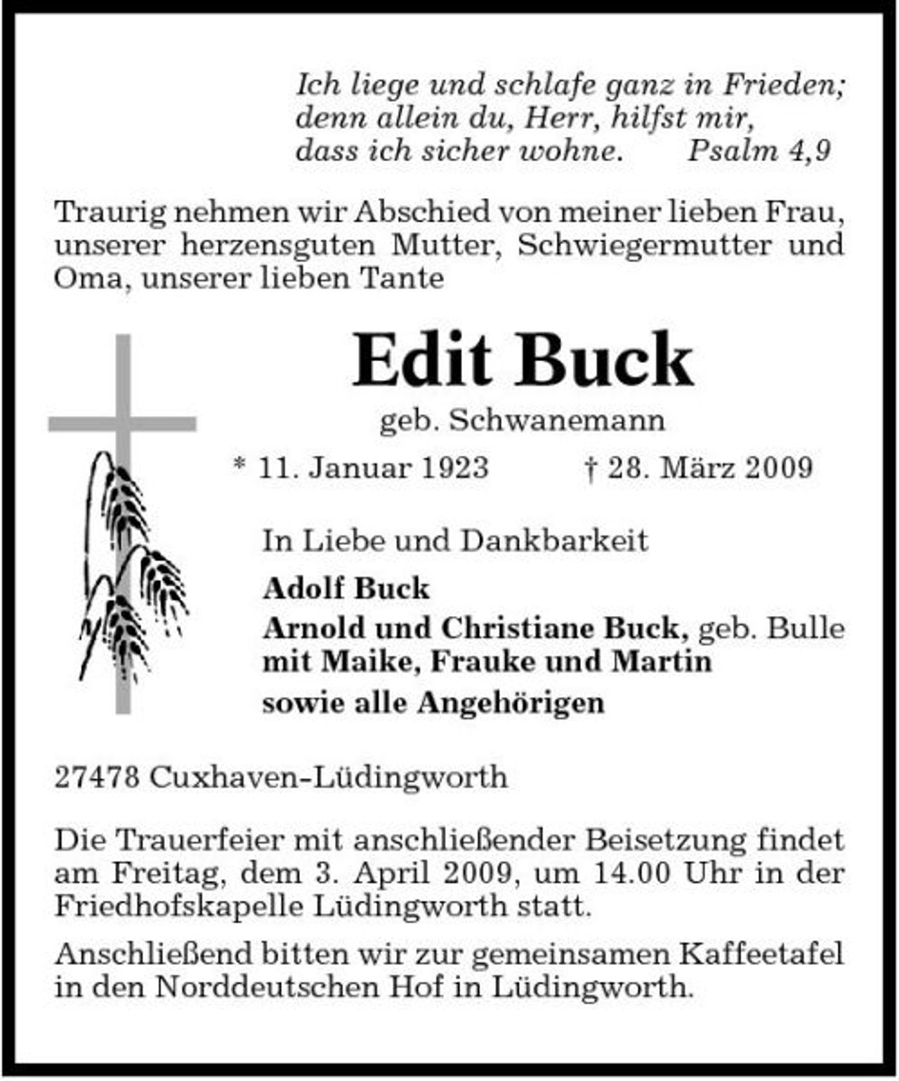 <p>Ich liege und schlafe ganz in Frieden; denn allein du, Herr, hilfst mir, dass ich sicher wohne. Psalm 4,9 Traurig nehmen wir Abschied von meiner lieben Frau, unserer herzensguten Mutter, Schwiegermutter und Oma, unserer lieben Tante</p><p>Edit Buck<br />geb. Schwanemann * 11. Januar 1923 † 28. März 2009 In Liebe und Dankbarkeit Adolf Buck Arnold und Christiane Buck, geb. Bulle mit Maike, Frauke und Martin sowie alle Angehörigen 27478 Cuxhaven-Lüdingworth Die Trauerfeier mit anschließender Beisetzung findet am Freitag, dem 3. April 2009, um 14.00 Uhr in der Friedhofskapelle Lüdingworth statt. Anschließend bitten wir zur gemeinsamen Kaffeetafel in den Norddeutschen Hof in Lüdingworth.</p>