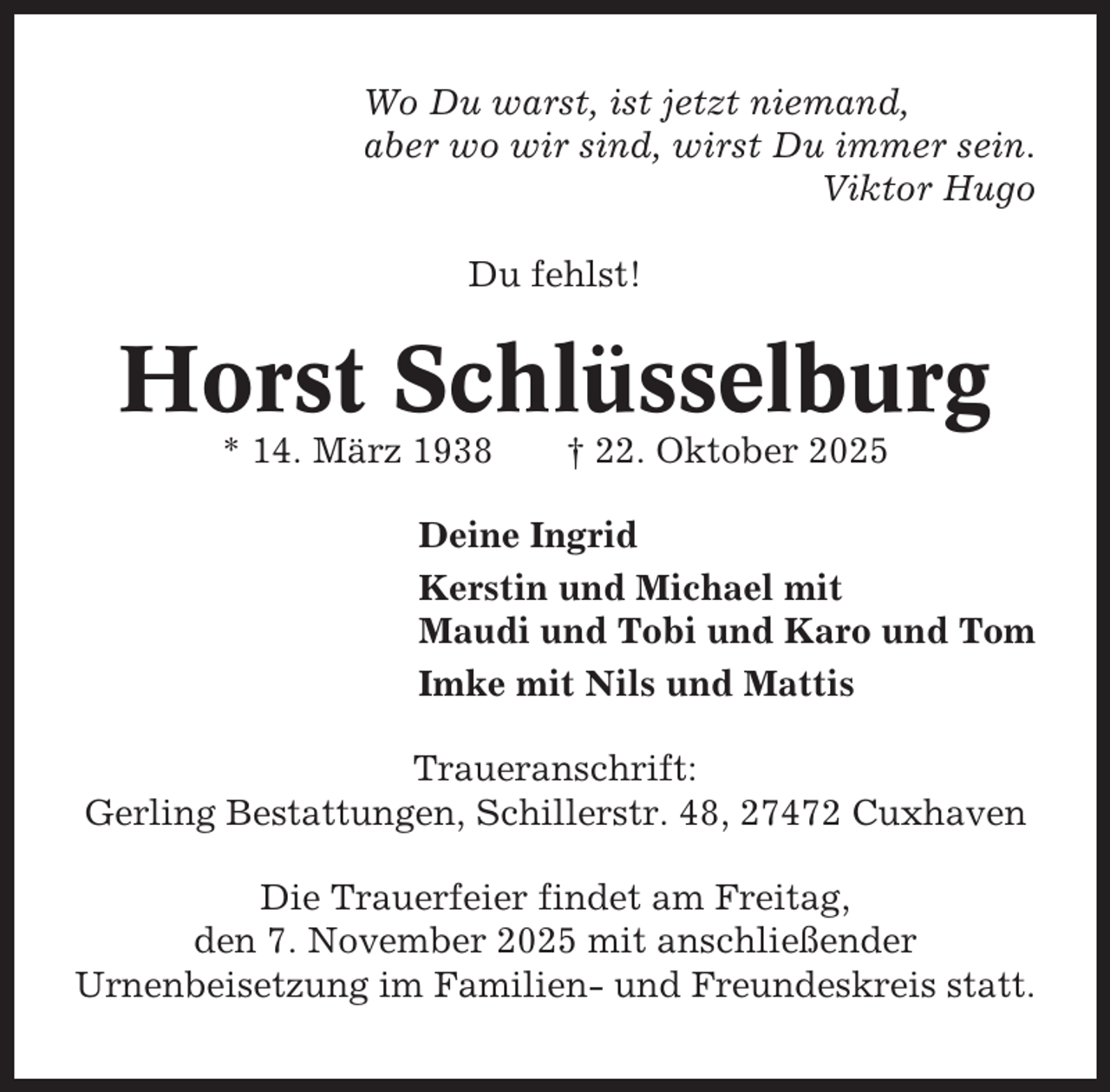 <p>Wo Du warst, ist jetzt niemand,<br />aber wo wir sind, wirst Du immer sein.<br />Viktor Hugo<br />Du fehlst!</p><p>Horst Schlüsselburg<br />* 14. März 1938</p><p>† 22. Oktober 2025</p><p>Deine Ingrid<br />Kerstin und Michael mit<br />Maudi und Tobi und Karo und Tom<br />Imke mit Nils und Mattis<br />Traueranschrift:<br />Gerling Bestattungen, Schillerstr. 48, 27472 Cuxhaven<br />Die Trauerfeier findet am Freitag,<br />den 7. November 2025 mit anschließender<br />Urnenbeisetzung im Familien- und Freundeskreis statt.</p>