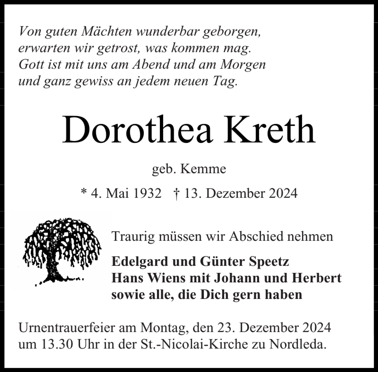 <p>Von guten Mächten wunderbar geborgen,<br />erwarten wir getrost, was kommen mag.<br />Gott ist mit uns am Abend und am Morgen<br />und ganz gewiss an jedem neuen Tag.</p><p>Dorothea Kreth<br />geb. Kemme<br />* 4. Mai 1932 † 13. Dezember 2024<br />Traurig müssen wir Abschied nehmen<br />Edelgard und Günter Speetz<br />Hans Wiens mit Johann und Herbert<br />sowie alle, die Dich gern haben<br />Urnentrauerfeier am Montag, den 23. Dezember 2024<br />um 13.30 Uhr in der St.-Nicolai-Kirche zu Nordleda.</p>