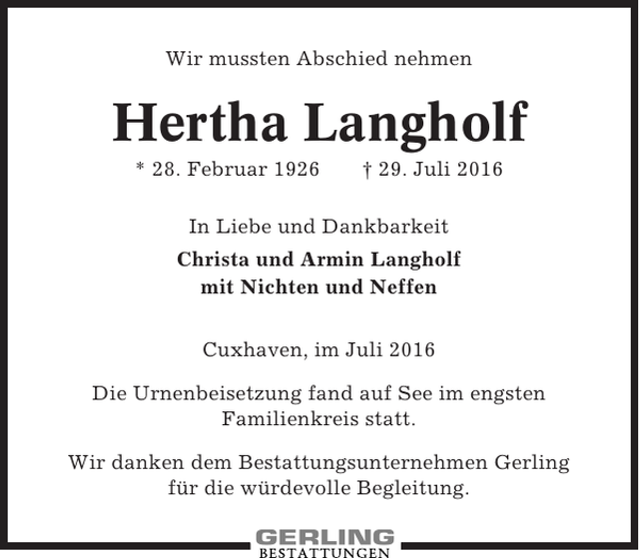 <p>Wir mussten Abschied nehmen</p><p>Hertha Langholf<br />* 28. Februar 1926</p><p>† 29. Juli 2016</p><p>In Liebe und Dankbarkeit<br />Christa und Armin Langholf<br />mit Nichten und Neffen<br />Cuxhaven, im Juli 2016<br />Die Urnenbeisetzung fand auf See im engsten<br />Familienkreis statt.<br />Wir danken dem Bestattungsunternehmen Gerling<br />für die würdevolle Begleitung.</p>