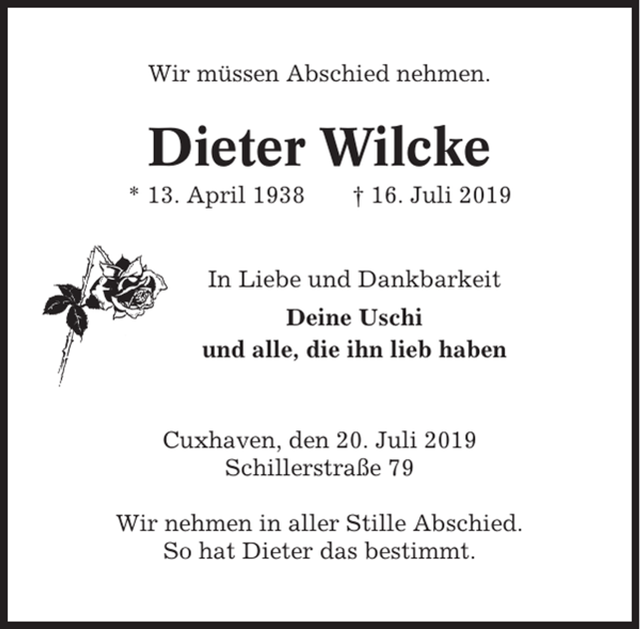 <p>Wir müssen Abschied nehmen.</p><p>Dieter Wilcke<br />* 13. April 1938</p><p>† 16. Juli 2019</p><p>In Liebe und Dankbarkeit<br />Deine Uschi<br />und alle, die ihn lieb haben</p><p>Cuxhaven, den 20. Juli 2019<br />Schillerstraße 79<br />Wir nehmen in aller Stille Abschied.<br />So hat Dieter das bestimmt.</p>