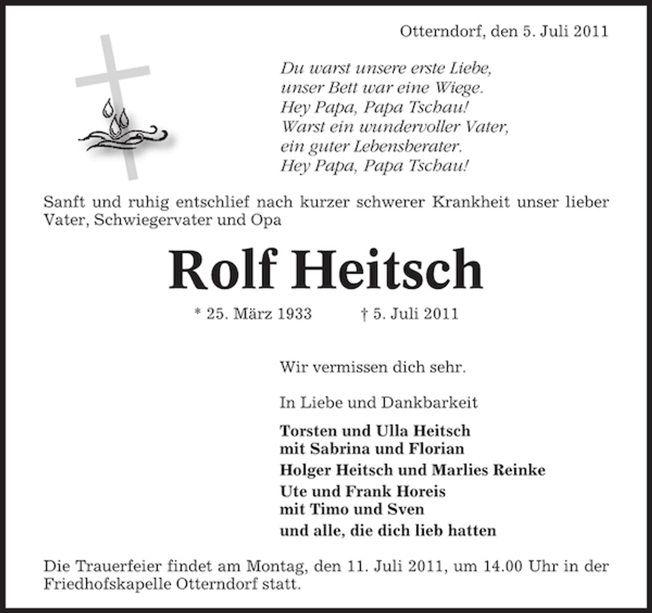 <p>Otterndorf, den 5. Juli 2011</p><p>Du warst unsere erste Liebe,<br />unser Bett war eine Wiege.<br />Hey Papa, Papa Tschau!<br />Warst ein wundervoller Vater,<br />ein guter Lebensberater.<br />Hey Papa, Papa Tschau!<br />Sanft und ruhig entschlief nach kurzer schwerer Krankheit unser lieber<br />Vater, Schwiegervater und Opa</p><p>Rolf Heitsch<br />* 25. März 1933</p><p>† 5. Juli 2011</p><p>Wir vermissen dich sehr.<br />In Liebe und Dankbarkeit<br />Torsten und Ulla Heitsch<br />mit Sabrina und Florian<br />Holger Heitsch und Marlies Reinke<br />Ute und Frank Horeis<br />mit Timo und Sven<br />und alle, die dich lieb hatten<br />Die Trauerfeier findet am Montag, den 11. Juli 2011, um 14.00 Uhr in der<br />Friedhofskapelle Otterndorf statt.</p>