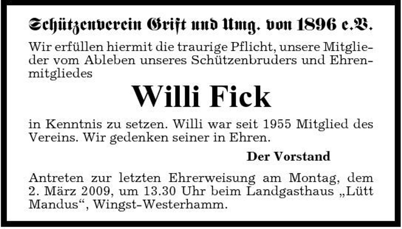 <p>Schützenverein Grift und Umg. von 1896 e.V.<br />Wir erfüllen hiermit die traurige Pflicht, unsere Mitglieder vom Ableben unseres Schützenbruders und Ehrenmitgliedes</p><p>Willi Fick<br />in Kenntnis zu setzen. Willi war seit 1955 Mitglied des Vereins. Wir gedenken seiner in Ehren. Der Vorstand Antreten zur letzten Ehrerweisung am Montag, dem 2. März 2009, um 13.30 Uhr beim Landgasthaus „Lütt Mandus“, Wingst-Westerhamm.</p>