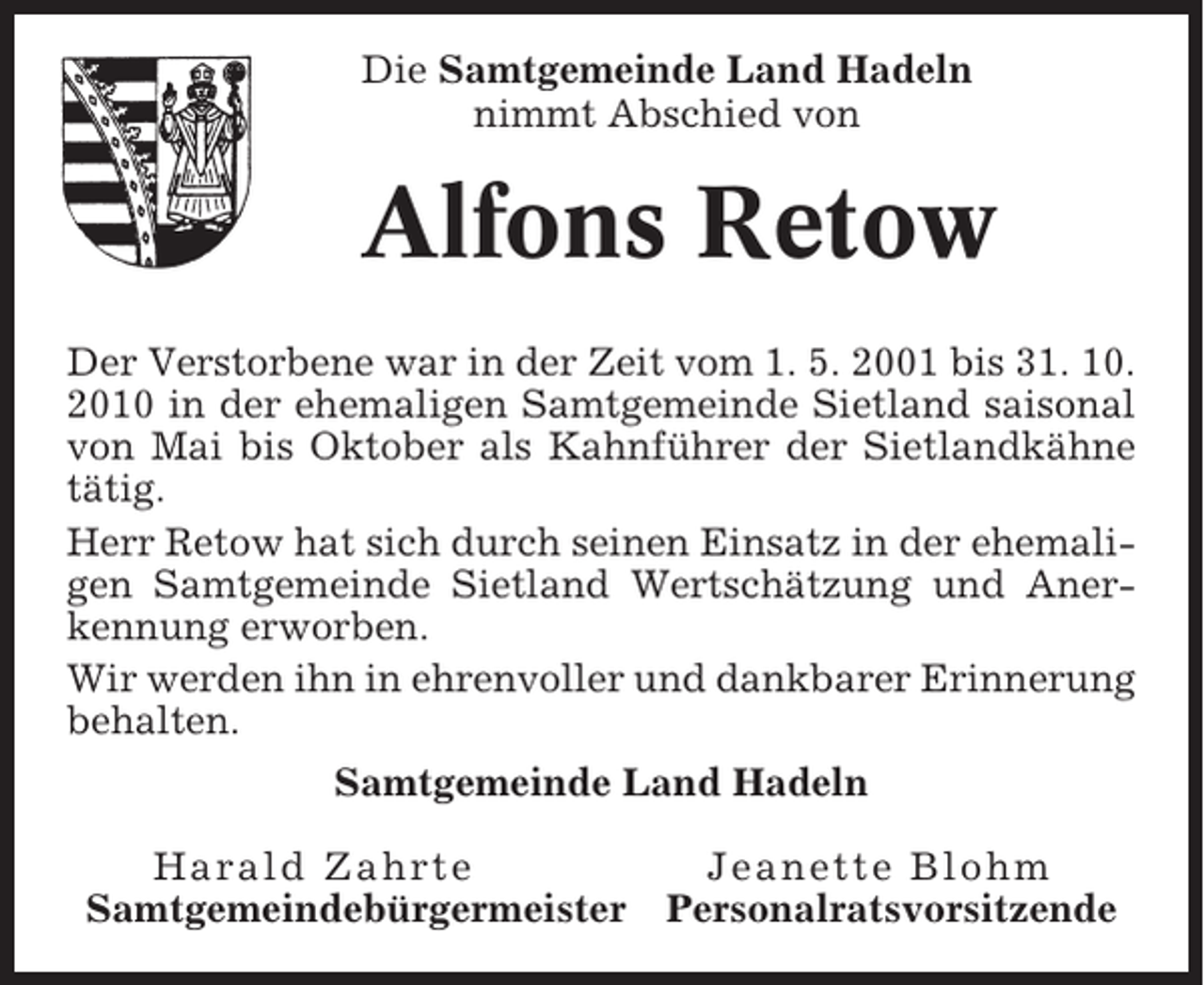 <p>Die Samtgemeinde Land Hadeln<br />nimmt Abschied von</p><p>Alfons Retow<br />Der Verstorbene war in der Zeit vom 1. 5. 2001 bis 31. 10.<br />2010 in der ehemaligen Samtgemeinde Sietland saisonal<br />von Mai bis Oktober als Kahnführer der Sietlandkähne<br />tätig.<br />Herr Retow hat sich durch seinen Einsatz in der ehemaligen Samtgemeinde Sietland Wertschätzung und Anerkennung erworben.<br />Wir werden ihn in ehrenvoller und dankbarer Erinnerung<br />behalten.<br />Samtgemeinde Land Hadeln<br />Harald Zahrte<br />Samtgemeindebürgermeister</p><p>Jeanette Blohm<br />Personalratsvorsitzende</p>