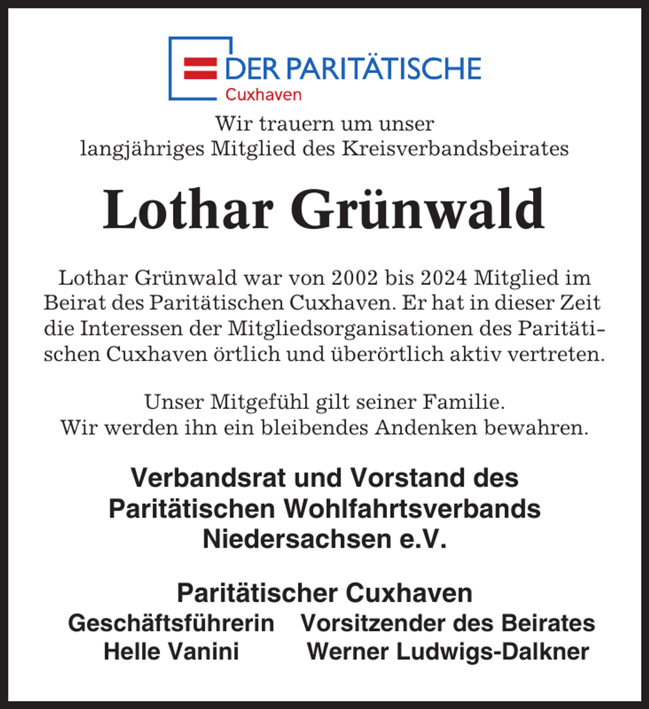 <p>Wir trauern um unser<br />langjähriges Mitglied des Kreisverbandsbeirates</p><p>Lothar Grünwald<br />Lothar Grünwald war von 2002 bis 2024 Mitglied im<br />Beirat des Paritätischen Cuxhaven. Er hat in dieser Zeit<br />die Interessen der Mitgliedsorganisationen des Paritätischen Cuxhaven örtlich und überörtlich aktiv vertreten.<br />Unser Mitgefühl gilt seiner Familie.<br />Wir werden ihn ein bleibendes Andenken bewahren.</p><p>Verbandsrat und Vorstand des<br />Paritätischen Wohlfahrtsverbands<br />Niedersachsen e.V.<br />Paritätischer Cuxhaven<br />Geschäftsführerin<br />Helle Vanini</p><p>Vorsitzender des Beirates<br />Werner Ludwigs-Dalkner</p>