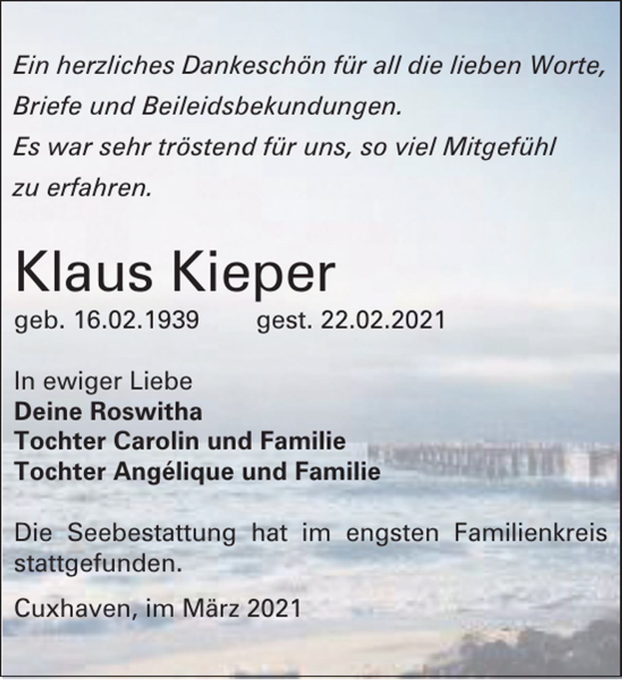 <p>Ein herzliches Dankeschön für all die lieben Worte,<br />Briefe und Beileidsbekundungen.<br />Es war sehr tröstend für uns, so viel Mitgefühl<br />zu erfahren.</p><p>Klaus Kieper<br />geb. 16.02.1939</p><p>gest. 22.02.2021</p><p>In ewiger Liebe<br />Deine Roswitha<br />Tochter Carolin und Familie<br />Tochter Angélique und Familie<br />Die Seebestattung hat im engsten Familienkreis<br />stattgefunden.<br />Cuxhaven, im März 2021</p>