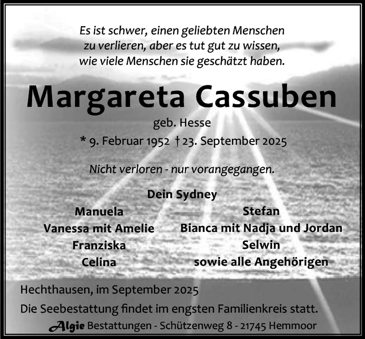 <p>Es ist schwer, einen geliebten Menschen<br />zu verlieren, aber es tut gut zu wissen,<br />wie viele Menschen sie geschätzt haben.</p><p>Margareta Cassuben<br />geb. Hesse<br />* 9. Februar 1952 † 23. September 2025<br />Nicht verloren - nur vorangegangen.<br />Dein Sydney<br />Stefan<br />Manuela<br />Bianca mit Nadja und Jordan<br />Vanessa mit Amelie<br />Selwin<br />Franziska<br />sowie alle Angehörigen<br />Celina<br />Hechthausen, im September 2025<br />Die Seebestattung ﬁndet im engsten Familienkreis statt.<br />Algie Bestattungen - Schützenweg 8 - 21745 Hemmoor</p>