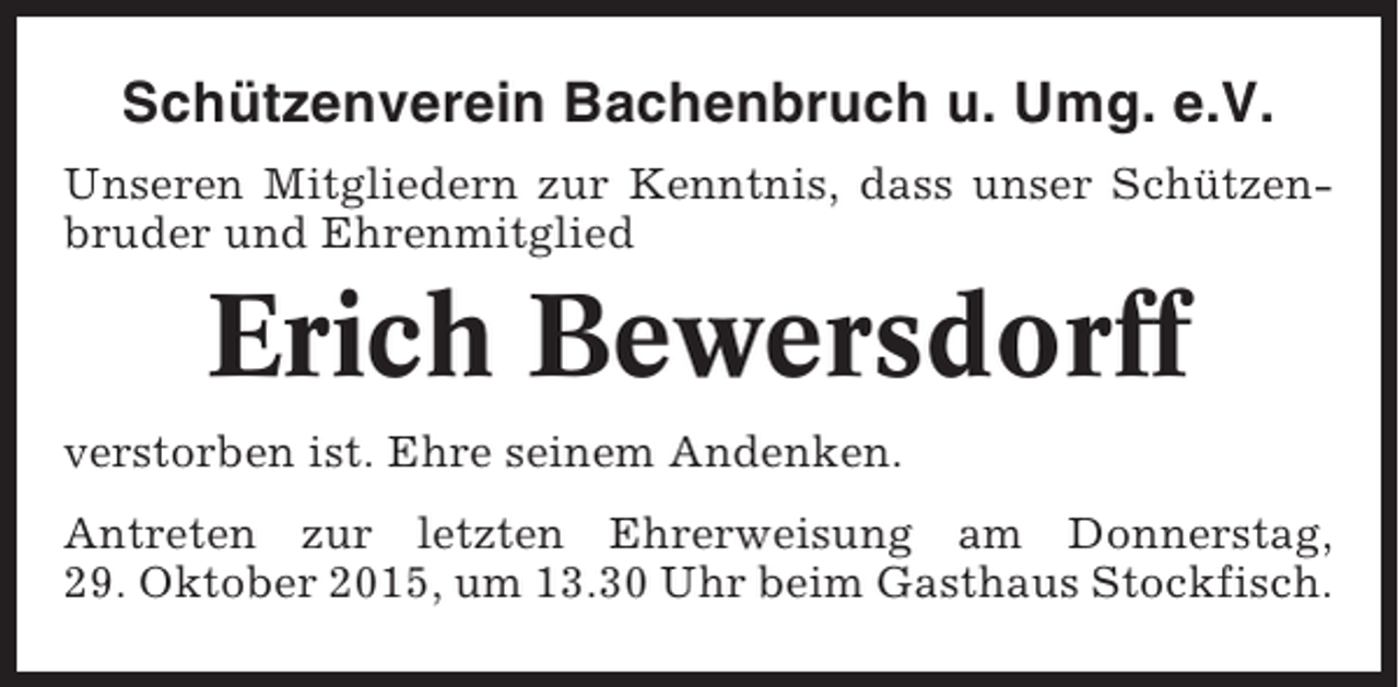 <p>Schützenverein Bachenbruch u. Umg. e.V.<br />Unseren Mitgliedern zur Kenntnis, dass unser Schützenbruder und Ehrenmitglied</p><p>Erich Bewersdorff<br />verstorben ist. Ehre seinem Andenken.<br />Antreten zur letzten Ehrerweisung am Donnerstag,<br />29. Oktober 2015, um 13.30 Uhr beim Gasthaus Stockfisch.</p>