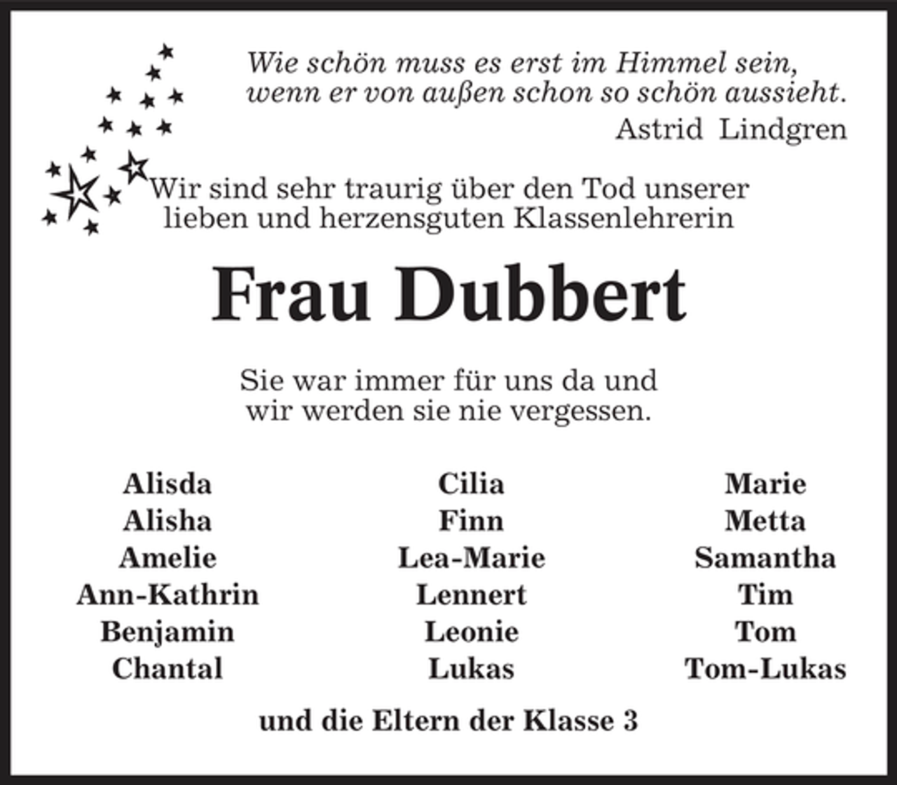 <p>Wie schön muss es erst im Himmel sein, wenn er von außen schon so schön aussieht. Astrid Lindgren Wir sind sehr traurig über den Tod unserer lieben und herzensguten Klassenlehrerin</p><p>Frau Dubbert<br />Sie war immer für uns da und wir werden sie nie vergessen. Alisda Alisha Amelie Ann-Kathrin Benjamin Chantal Cilia Finn Lea-Marie Lennert Leonie Lukas Marie Metta Samantha Tim Tom Tom-Lukas</p><p>und die Eltern der Klasse 3</p>