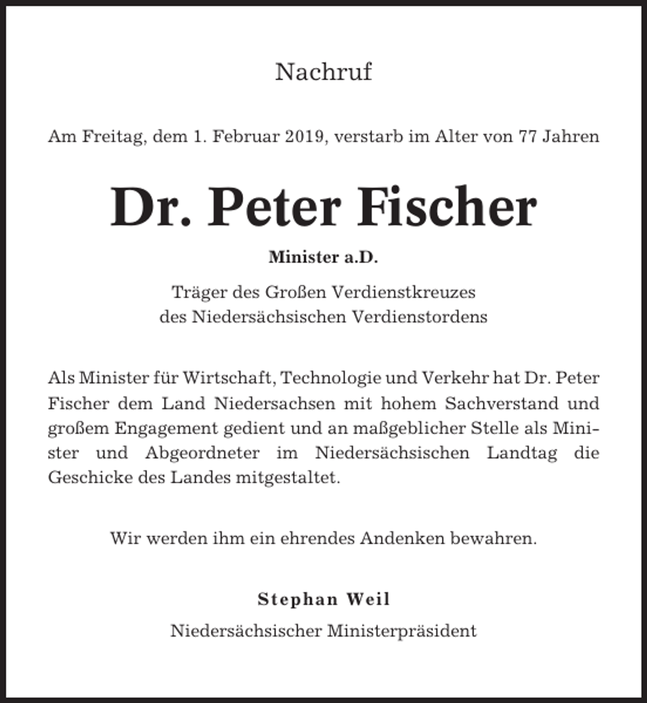 <p>Nachruf<br />Am Freitag, dem 1. Februar 2019, verstarb im Alter von 77 Jahren</p><p>Dr. Peter Fischer<br />Minister a.D.<br />Träger des Großen Verdienstkreuzes<br />des Niedersächsischen Verdienstordens</p><p>Als Minister für Wirtschaft, Technologie und Verkehr hat Dr. Peter<br />Fischer dem Land Niedersachsen mit hohem Sachverstand und<br />großem Engagement gedient und an maßgeblicher Stelle als Minister und Abgeordneter im Niedersächsischen Landtag die<br />Geschicke des Landes mitgestaltet.</p><p>Wir werden ihm ein ehrendes Andenken bewahren.</p><p>Stephan Weil<br />Niedersächsischer Ministerpräsident</p>