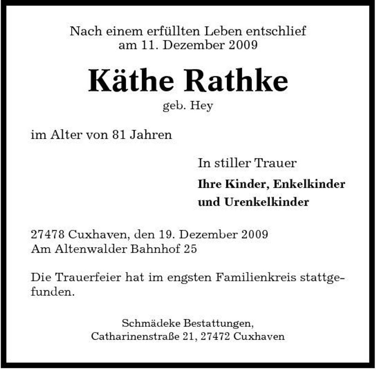 <p>Nach einem erfüllten Leben entschlief am 11. Dezember 2009</p><p>Käthe Rathke<br />geb. Hey</p><p>im Alter von 81 Jahren In stiller Trauer<br />Ihre Kinder, Enkelkinder und Urenkelkinder 27478 Cuxhaven, den 19. Dezember 2009 Am Altenwalder Bahnhof 25 Die Trauerfeier hat im engsten Familienkreis stattgefunden.<br />Schmädeke Bestattungen, Catharinenstraße 21, 27472 Cuxhaven</p>