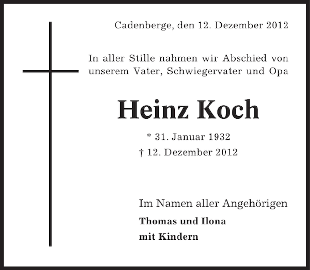 <p>Cadenberge, den 12. Dezember 2012<br />In aller Stille nahmen wir Abschied von<br />unserem Vater, Schwiegervater und Opa</p><p>Heinz Koch<br />* 31. Januar 1932<br />† 12. Dezember 2012</p><p>Im Namen aller Angehörigen<br />Thomas und Ilona<br />mit Kindern</p>