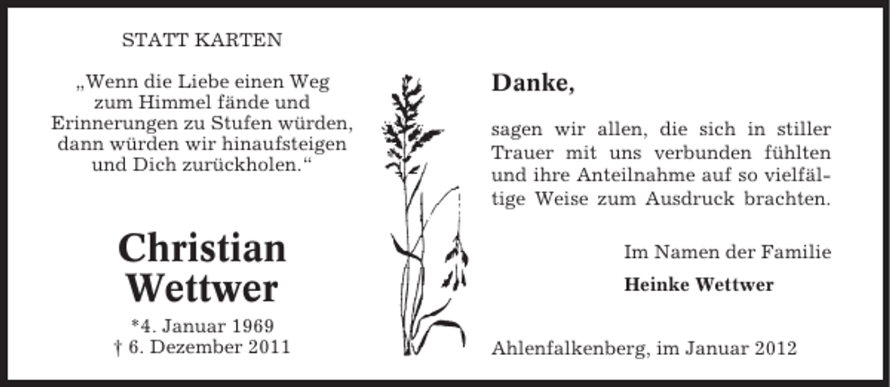 <p>STATT KARTEN<br />„Wenn die Liebe einen Weg<br />zum Himmel fände und<br />Erinnerungen zu Stufen würden,<br />dann würden wir hinaufsteigen<br />und Dich zurückholen.“</p><p>Christian<br />Wettwer<br />*4. Januar 1969<br />† 6. Dezember 2011</p><p>Danke,<br />sagen wir allen, die sich in stiller<br />Trauer mit uns verbunden fühlten<br />und ihre Anteilnahme auf so vielfältige Weise zum Ausdruck brachten.<br />Im Namen der Familie<br />Heinke Wettwer</p><p>Ahlenfalkenberg, im Januar 2012</p>