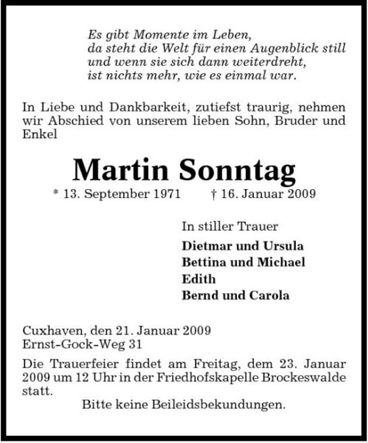 <p>Es gibt Momente im Leben, da steht die Welt für einen Augenblick still und wenn sie sich dann weiterdreht, ist nichts mehr, wie es einmal war. In Liebe und Dankbarkeit, zutiefst traurig, nehmen wir Abschied von unserem lieben Sohn, Bruder und Enkel</p><p>Martin Sonntag<br />* 13. September 1971 † 16. Januar 2009 In stiller Trauer Dietmar und Ursula Bettina und Michael Edith Bernd und Carola Cuxhaven, den 21. Januar 2009 Ernst-Gock-Weg 31 Die Trauerfeier findet am Freitag, dem 23. Januar 2009 um 12 Uhr in der Friedhofskapelle Brockeswalde statt. Bitte keine Beileidsbekundungen.</p>