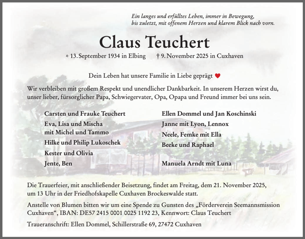 <p>Ein langes und erfülltes Leben, immer in Bewegung,<br />bis zuletzt, mit offenem Herzen und klarem Blick nach vorn.</p><p>Claus Teuchert</p><p>* 13. September 1934 in Elbing</p><p>† 9. November 2025 in Cuxhaven</p><p>Dein Leben hat unsere Familie in Liebe geprägt<br />Wir verbleiben mit großem Respekt und unendlicher Dankbarkeit. In unserem Herzen wirst du,<br />unser lieber, fürsorglicher Papa, Schwiegervater, Opa, Opapa und Freund immer bei uns sein.<br />Carsten und Frauke Teuchert</p><p>Ellen Dommel und Jan Koschinski</p><p>Eva, Lisa und Mischa<br />mit Michel und Tammo</p><p>Janne mit Lyon, Lennox<br />Neele, Femke mit Ella</p><p>Hilke und Philip Lukoschek</p><p>Beeke und Raphael</p><p>Kester und Olivia<br />Jente, Ben</p><p>Manuela Arndt mit Luna</p><p>Die Trauerfeier, mit anschließender Beisetzung, findet am Freitag, dem 21. November 2025,<br />um 13 Uhr in der Friedhofskapelle Cuxhaven Brockeswalde statt.<br />Anstelle von Blumen bitten wir um eine Spende zu Gunsten des „Förderverein Seemannsmission<br />Cuxhaven“, IBAN: DE57 2415 0001 0025 1193, Kennwort: Claus Teuchert<br />Traueranschrift: Ellen Dommel, Schillerstraße 69, 27472 Cuxhaven</p>