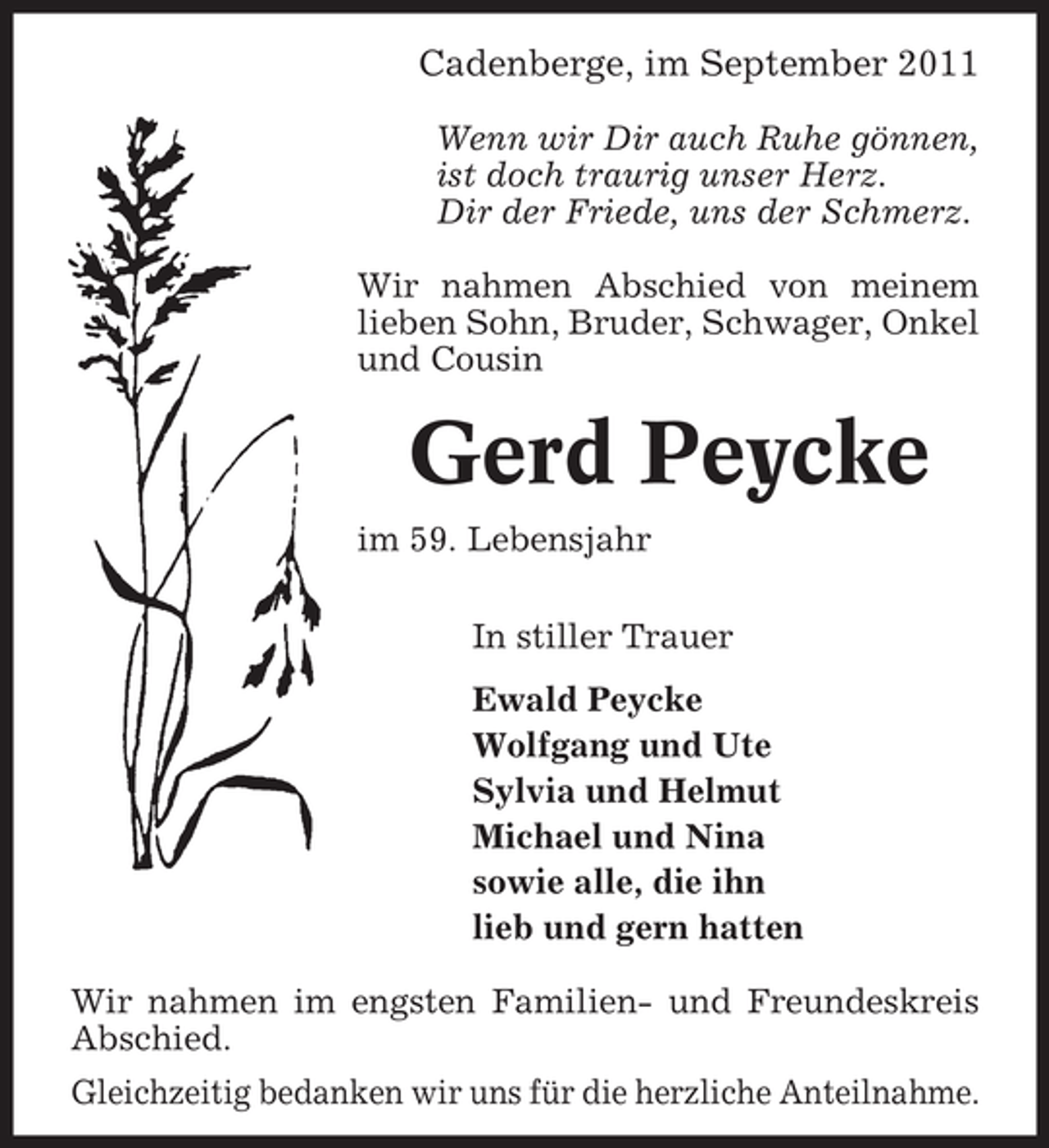<p>Cadenberge, im September 2011<br />Wenn wir Dir auch Ruhe gönnen,<br />ist doch traurig unser Herz.<br />Dir der Friede, uns der Schmerz.<br />Wir nahmen Abschied von meinem<br />lieben Sohn, Bruder, Schwager, Onkel<br />und Cousin</p><p>Gerd Peycke<br />im 59. Lebensjahr<br />In stiller Trauer<br />Ewald Peycke<br />Wolfgang und Ute<br />Sylvia und Helmut<br />Michael und Nina<br />sowie alle, die ihn<br />lieb und gern hatten<br />Wir nahmen im engsten Familien- und Freundeskreis<br />Abschied.<br />Gleichzeitig bedanken wir uns für die herzliche Anteilnahme.</p>