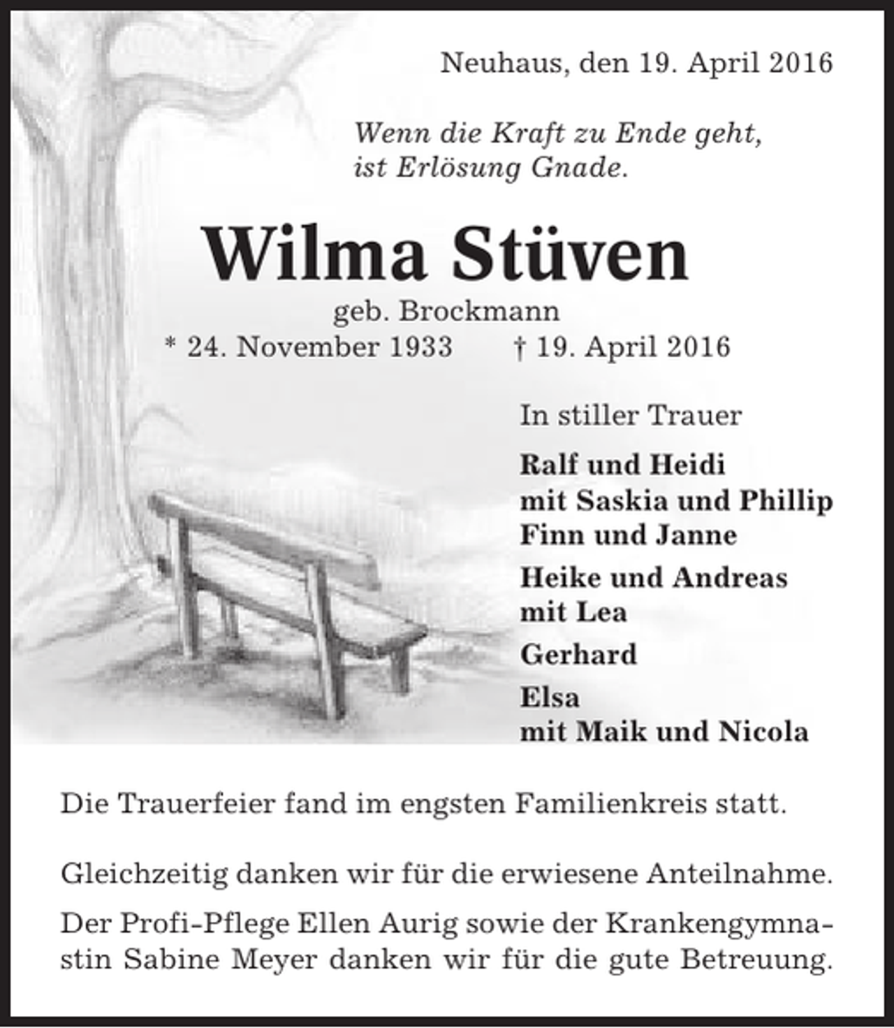 <p>Neuhaus, den 19. April 2016<br />Wenn die Kraft zu Ende geht,<br />ist Erlösung Gnade.</p><p>Wilma Stüven<br />geb. Brockmann<br />* 24. November 1933<br />† 19. April 2016<br />In stiller Trauer<br />Ralf und Heidi<br />mit Saskia und Phillip<br />Finn und Janne<br />Heike und Andreas<br />mit Lea<br />Gerhard<br />Elsa<br />mit Maik und Nicola<br />Die Trauerfeier fand im engsten Familienkreis statt.<br />Gleichzeitig danken wir für die erwiesene Anteilnahme.<br />Der Profi-Pflege Ellen Aurig sowie der Krankengymnastin Sabine Meyer danken wir für die gute Betreuung.</p>