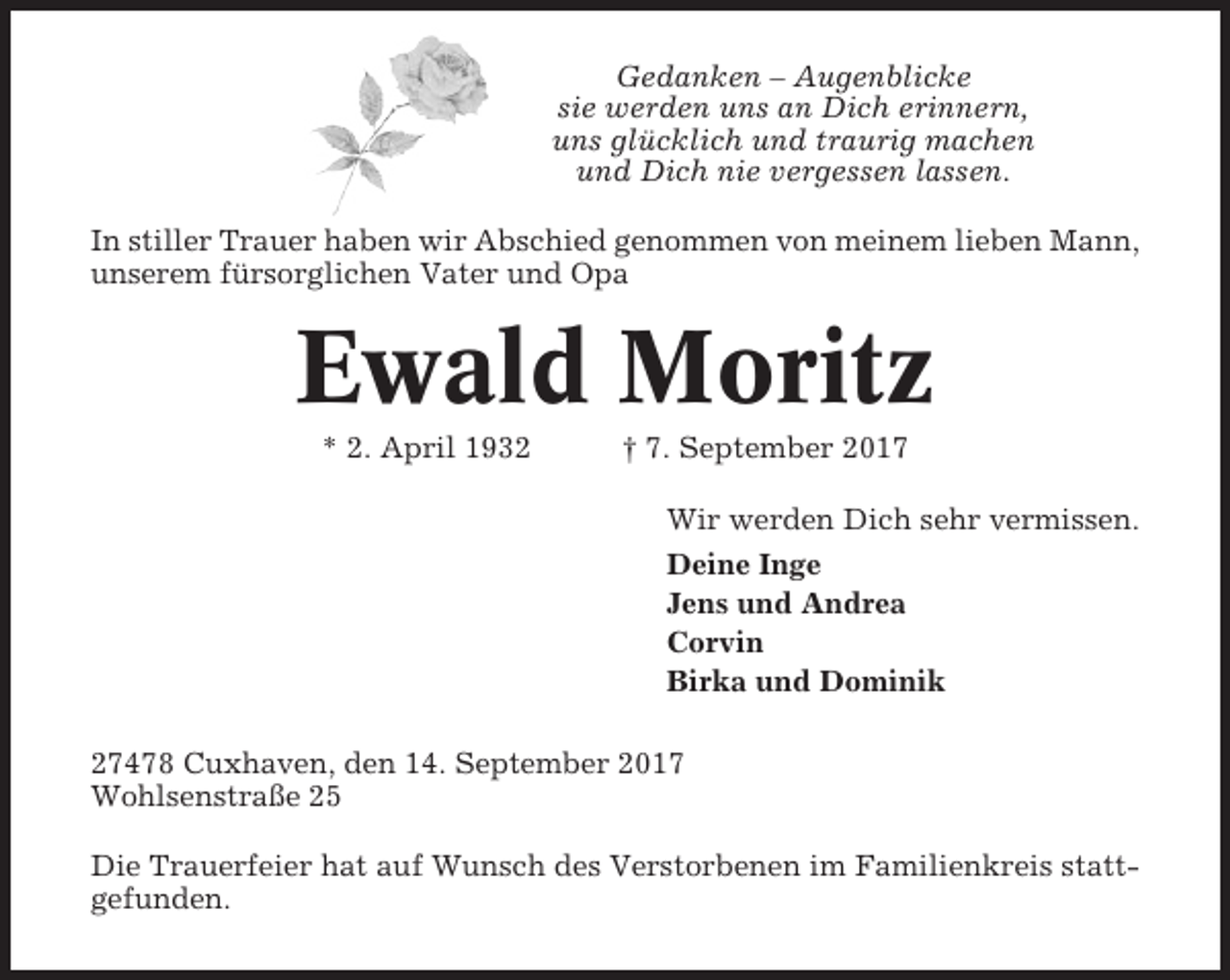 <p>Gedanken – Augenblicke<br />sie werden uns an Dich erinnern,<br />uns glücklich und traurig machen<br />und Dich nie vergessen lassen.<br />In stiller Trauer haben wir Abschied genommen von meinem lieben Mann,<br />unserem fürsorglichen Vater und Opa</p><p>Ewald Moritz<br />* 2. April 1932</p><p>† 7. September 2017<br />Wir werden Dich sehr vermissen.<br />Deine Inge<br />Jens und Andrea<br />Corvin<br />Birka und Dominik</p><p>27478 Cuxhaven, den 14. September 2017<br />Wohlsenstraße 25<br />Die Trauerfeier hat auf Wunsch des Verstorbenen im Familienkreis stattgefunden.</p>