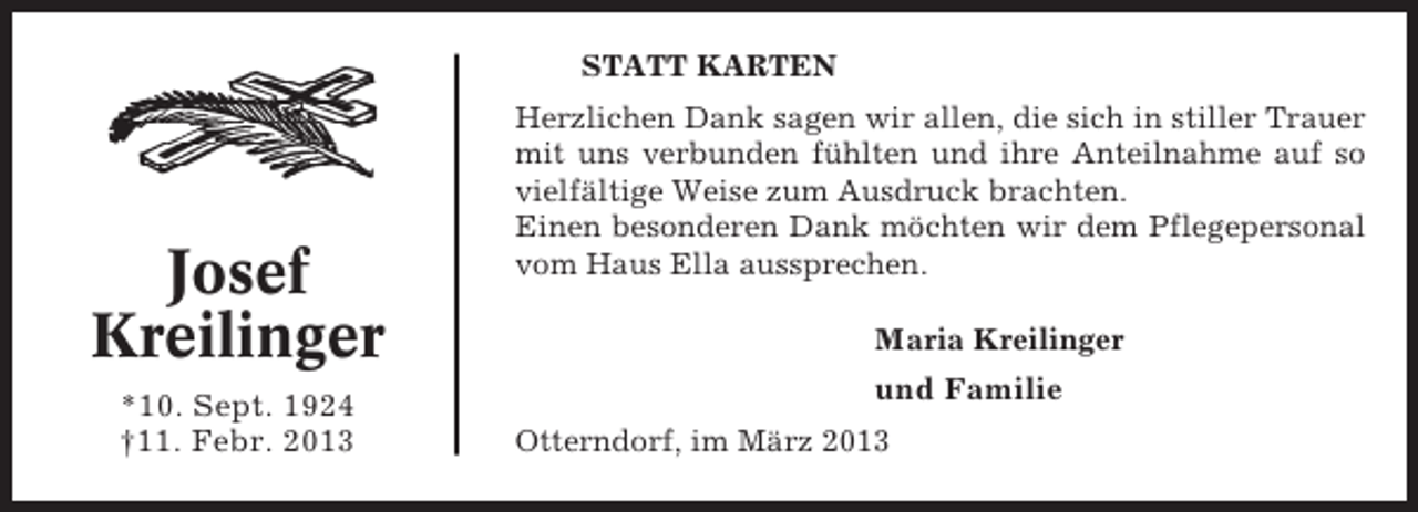 <p>STATT KARTEN</p><p>Josef<br />Kreilinger<br />*10. Sept. 1924<br />†11. Febr. 2013</p><p>Herzlichen Dank sagen wir allen, die sich in stiller Trauer<br />mit uns verbunden fühlten und ihre Anteilnahme auf so<br />vielfältige Weise zum Ausdruck brachten.<br />Einen besonderen Dank möchten wir dem Pflegepersonal<br />vom Haus Ella aussprechen.</p><p>Maria Kreilinger<br />und Familie<br />Otterndorf, im März 2013</p>