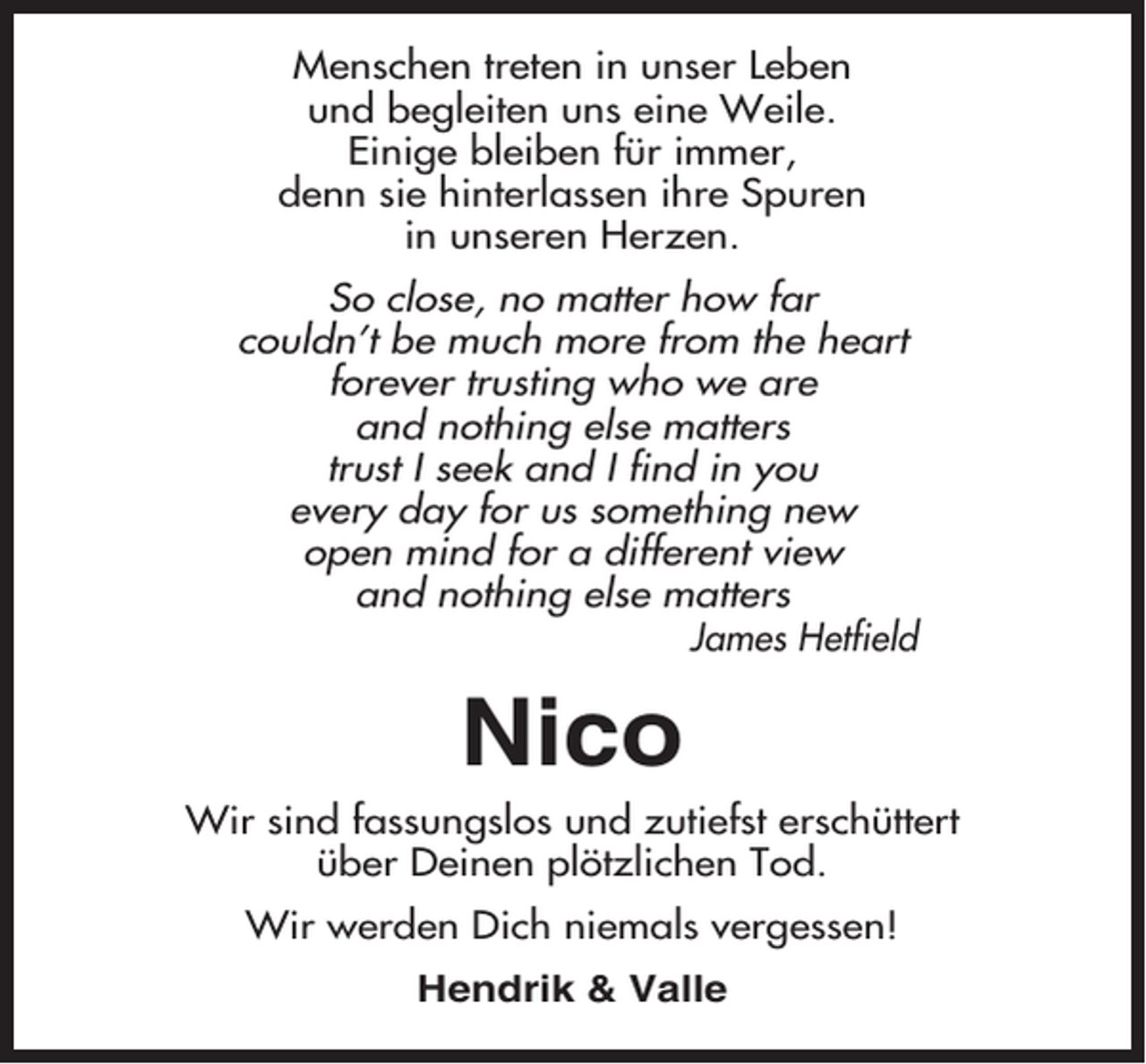 <p>Menschen treten in unser Leben<br />und begleiten uns eine Weile.<br />Einige bleiben für immer,<br />denn sie hinterlassen ihre Spuren<br />in unseren Herzen.<br />So close, no matter how far<br />couldn’t be much more from the heart<br />forever trusting who we are<br />and nothing else matters<br />trust I seek and I find in you<br />every day for us something new<br />open mind for a different view<br />and nothing else matters<br />James Hetfield</p><p>Nico<br />Wir sind fassungslos und zutiefst erschüttert<br />über Deinen plötzlichen Tod.<br />Wir werden Dich niemals vergessen!<br />Hendrik &amp; Valle</p>
