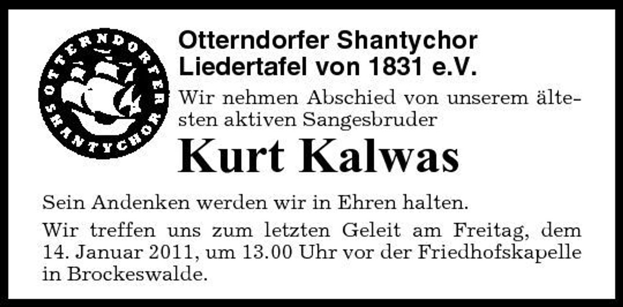 <p>Otterndorfer Shantychor Liedertafel von 1831 e.V.<br />Wir nehmen Abschied von unserem ältesten aktiven Sangesbruder</p><p>Kurt Kalwas<br />Sein Andenken werden wir in Ehren halten. Wir treffen uns zum letzten Geleit am Freitag, dem 14. Januar 2011, um 13.00 Uhr vor der Friedhofskapelle in Brockeswalde.</p>