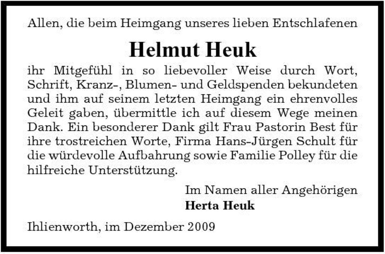 <p>Allen, die beim Heimgang unseres lieben Entschlafenen</p><p>Helmut Heuk<br />ihr Mitgefühl in so liebevoller Weise durch Wort, Schrift, Kranz-, Blumen- und Geldspenden bekundeten und ihm auf seinem letzten Heimgang ein ehrenvolles Geleit gaben, übermittle ich auf diesem Wege meinen Dank. Ein besonderer Dank gilt Frau Pastorin Best für ihre trostreichen Worte, Firma Hans-Jürgen Schult für die würdevolle Aufbahrung sowie Familie Polley für die hilfreiche Unterstützung. Im Namen aller Angehörigen Herta Heuk Ihlienworth, im Dezember 2009</p>