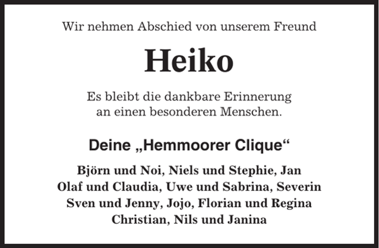 <p>Wir nehmen Abschied von unserem Freund</p><p>Heiko<br />Es bleibt die dankbare Erinnerung<br />an einen besonderen Menschen.</p><p>Deine „Hemmoorer Clique“<br />Björn und Noi, Niels und Stephie, Jan<br />Olaf und Claudia, Uwe und Sabrina, Severin<br />Sven und Jenny, Jojo, Florian und Regina<br />Christian, Nils und Janina</p>