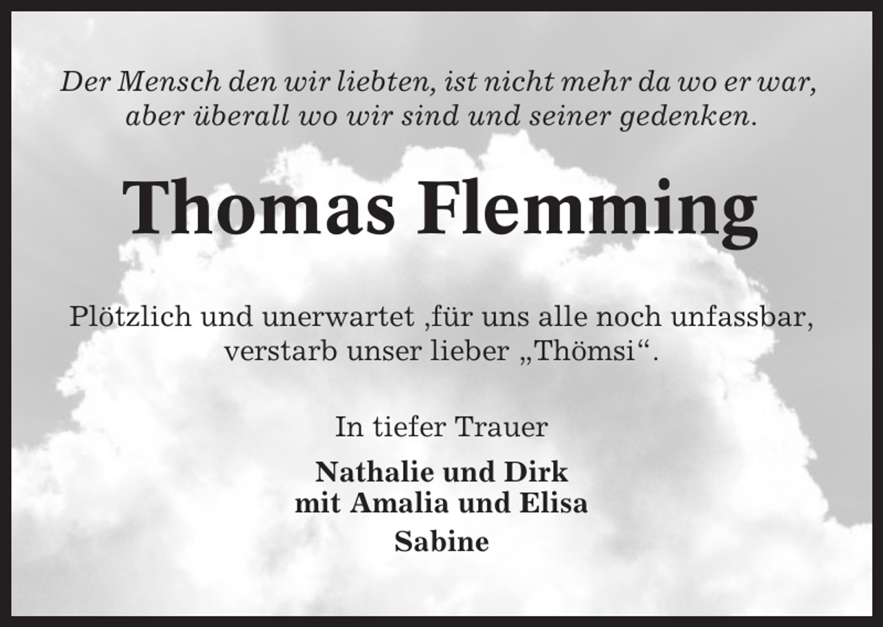 <p>Der Mensch den wir liebten, ist nicht mehr da wo er war,<br />aber überall wo wir sind und seiner gedenken.</p><p>Thomas Flemming<br />Plötzlich und unerwartet ,für uns alle noch unfassbar,<br />verstarb unser lieber „Thömsi“.<br />In tiefer Trauer<br />Nathalie und Dirk<br />mit Amalia und Elisa<br />Sabine</p>
